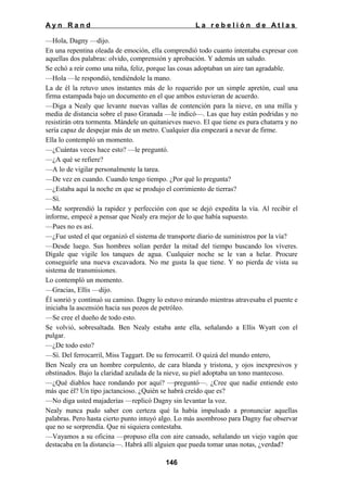 Ayn Rand

La rebelión de Atlas

—Hola, Dagny —dijo.
En una repentina oleada de emoción, ella comprendió todo cuanto intentaba expresar con
aquellas dos palabras: olvido, comprensión y aprobación. Y además un saludo.
Se echó a reír como una niña, feliz, porque las cosas adoptaban un aire tan agradable.
—Hola —le respondió, tendiéndole la mano.
La de él la retuvo unos instantes más de lo requerido por un simple apretón, cual una
firma estampada bajo un documento en el que ambos estuvieran de acuerdo.
—Diga a Nealy que levante nuevas vallas de contención para la nieve, en una milla y
media de distancia sobre el paso Granada —le indicó—. Las que hay están podridas y no
resistirán otra tormenta. Mándele un quitanieves nuevo. El que tiene es pura chatarra y no
sería capaz de despejar más de un metro. Cualquier día empezará a nevar de firme.
Ella lo contempló un momento.
—¿Cuántas veces hace esto? —le preguntó.
—¿A qué se refiere?
—A lo de vigilar personalmente la tarea.
—De vez en cuando. Cuando tengo tiempo. ¿Por qué lo pregunta?
—¿Estaba aquí la noche en que se produjo el corrimiento de tierras?
—Sí.
—Me sorprendió la rapidez y perfección con que se dejó expedita la vía. Al recibir el
informe, empecé a pensar que Nealy era mejor de lo que había supuesto.
—Pues no es así.
—¿Fue usted el que organizó el sistema de transporte diario de suministros por la vía?
—Desde luego. Sus hombres solían perder la mitad del tiempo buscando los víveres.
Dígale que vigile los tanques de agua. Cualquier noche se le van a helar. Procure
conseguirle una nueva excavadora. No me gusta la que tiene. Y no pierda de vista su
sistema de transmisiones.
Lo contempló un momento.
—Gracias, Ellis —dijo.
Él sonrió y continuó su camino. Dagny lo estuvo mirando mientras atravesaba el puente e
iniciaba la ascensión hacia sus pozos de petróleo.
—Se cree el dueño de todo esto.
Se volvió, sobresaltada. Ben Nealy estaba ante ella, señalando a Ellis Wyatt con el
pulgar.
—¿De todo esto?
—Sí. Del ferrocarril, Miss Taggart. De su ferrocarril. O quizá del mundo entero,
Ben Nealy era un hombre corpulento, de cara blanda y tristona, y ojos inexpresivos y
obstinados. Bajo la claridad azulada de la nieve, su piel adoptaba un tono mantecoso.
—¿Qué diablos hace rondando por aquí? —preguntó—. ¿Cree que nadie entiende esto
más que él? Un tipo jactancioso. ¿Quién se habrá creído que es?
—No diga usted majaderías —replicó Dagny sin levantar la voz.
Nealy nunca pudo saber con certeza qué la había impulsado a pronunciar aquellas
palabras. Pero hasta cierto punto intuyó algo. Lo más asombroso para Dagny fue observar
que no se sorprendía. Que ni siquiera contestaba.
—Vayamos a su oficina —propuso ella con aire cansado, señalando un viejo vagón que
destacaba en la distancia—. Habrá allí alguien que pueda tomar unas notas, ¿verdad?
146

 