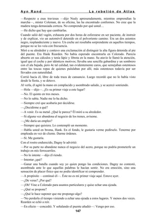 Ayn Rand

La rebelión de Atlas

—Respecto a esas traviesas —dijo Nealy apresuradamente, mientras emprendían la
marcha—, míster Coleman, de su oficina, las ha encontrado conformes. No cree que la
madera tenga demasiada corteza. No comprendo por qué usted…
—He dicho que hay que cambiarlas.
Cuando salió del vagón, exhausta por dos horas de esforzarse en ser paciente, de instruir
y de explicar, vio un automóvil detenido en el polvoriento camino. Era un dos asientos
negro, resplandeciente y nuevo. Un coche así resultaba sorprendente en aquellos tiempos,
porque no se les veía con frecuencia.
Miró a su alrededor y contuvo una exclamación al distinguir la alta figura detenida al pie
del puente. Era Hank Rearden. No había esperado encontrarla en Colorado. Parecía
absorto en sus cálculos y tenía lápiz y libreta en la mano. Su atavío le llamó la atención,
igual que el coche y por idénticos motivos; llevaba una sencilla gabardina y un sombrero
con el ala bajada, pero 4e tal calidad, tan evidentemente caros, que semejaban ostentosos
entre las toscas ropas de quienes pululaban por allí; más ostentosos todavía por ser
llevados con naturalidad.
Corrió hacia él, libre de toda traza de cansancio. Luego recordó que no lo había visto
desde la fiesta, y se detuvo.
Al verla, él agitó la mano en complacido y asombrado saludo, y se acercó sonriendo.
—Hola —dijo—. ¿Es su primer viaje a este lugar?
—No. El quinto en tres meses.
—No lo sabía. Nadie me lo ha dicho.
—Siempre creí que acabaría por decidirse.
—¿Decidirme a qué?
—A venir. Es su metal. ¿Qué le parece? Él miró a su alrededor.
—Si alguna vez abandona el negocio de los trenes, avíseme.
—¿Me daría un empleo?
—Siempre que quisiera. Lo contempló un momento.
—Habla usted en broma, Hank. En el fondo, le gustaría verme pedírselo. Tenerme por
empleada en vez de cliente. Darme órdenes.
—Sí. Me gustaría.
Con el rostro endurecido, Dagny le advirtió:
—Por su parte no abandone nunca el negocio del acero, porque no podría prometerle un
trabajo en mis ferrocarriles.
—No lo intente —dijo él riendo.
—Intentar ¿qué?
—Ganar una batalla cuando soy yo quien pongo las condiciones. Dagny no contestó,
asombrada ante lo que aquellas palabras le hacían sentir. No era emoción, sino una
sensación de placer físico que no podía identificar ni comprender.
—A propósito —continuó él—. Éste no es mi primer viaje aquí. Estuve ayer.
—¿De veras? ¿Por qué?
—¡Oh! Vine a Colorado para asuntos particulares y quise echar una ojeada.
—¿Qué se propone?
—¿Qué le hace suponer que me propongo algo?
—'No perderla el tiempo viniendo a echar una ojeada a estos lugares. Y menos dos veces.
Rearden se echó a reír.
—En efecto —concedió. Y señalando el puente añadió—: Vengo por eso.
147

 