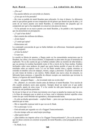 Ayn Rand

La rebelión de Atlas

—¿Por eso?
—Ese puente debería ser convertido en chatarra.
—¿Cree que no lo he pensado?
—He visto su pedido de metal Rearden para reforzarlo. Es tirar el dinero. La diferencia
entre lo que piensa gastar en una compostura de tal género que durará un par de años, y el
coste de un nuevo puente con metal Rearden, es relativamente tan pequeña que no
comprendo por qué se ha empeñado en conservar esta pieza de museo.
—Ya he pensado en un nuevo puente con metal Rearden, y he pedido a mis ingenieros
que me presentaran un presupuesto.
—¿Y qué le han dicho?
—Qué costaría dos millones de dólares.
—¡Cielo Santo!
—¿Y usted qué opina?
—Ochocientos mil.
Lo contempló convencida de que no había hablado sin reflexionar. Intentando aparentar
calma, preguntó:
—¿Cómo ha dicho?
—Lo que oye.
Le enseñó su libreta de apuntes, y Dagny pudo ver las enmarañadas anotaciones que la
llenaban; las cifras y los toscos diseños. Comprendió su plan antes de que él terminara de
explicarlo. No se dio cuenta de que se habían sentado sobre un montón de leña helada y
que sus piernas la rozaban haciéndole notar el frío a través de las finas medias. Estaban
inclinados sobre unos pedazos de papel que quizá harían posible el paso de miles de
toneladas sobre un espacio vacío. La voz de Hank sonaba clara y aguda, mientras se
extendía en detalles cerca de empujes, tirones, cargas y presiones. El puente constaría de
un solo tramo de treinta y seis metros. Había ideado una nueva clase de armazón, no
fabricado hasta entonces, e imposible de obtener excepto con materiales que tuvieran la
fuerza y la ligereza del metal Rearden.
—Hank —preguntó Dagny—, ¿ha inventado todo eso en dos días?
—No. ¡Diantre!, lo «inventé» mucho antes de fabricar el metal Rearden. Tuve noción de
ello cuando producía acero para puentes. Siempre deseé un metal con el que poder
conseguirlo, aparte de otras cosas. Y si he venido ha sido para hacerme cargo por mí
mismo de este problema particular.
Se rió por lo bajo al ver el lento movimiento con el que se pasaba las manos por los ojos,
y la línea de amargura que se pintó en su boca, cual si intentara destruir aquellas cosas
contra las que venía librando tan agotadora y desesperanzada lucha.
—Es sólo un diseño aproximado —explicó Hank—, pero creo que basta para que observe
usted de qué se trata.
—Me es imposible expresar todo lo que veo en él, Hank.
—No se preocupe. Lo sé.
—Está salvando por segunda vez a la «Taggart Transcontinental».
—En otro tiempo solía ser usted mejor psicóloga.
—¿Qué quiere decir?
—¿Qué diablos me importa salvar a la «Taggart Transcontinental»? ¿No se da cuenta de
que mi deseo consiste en construir un puente de metal Rearden, como propaganda de cara
al país?
—Sí, Hank; lo sé.
148

 