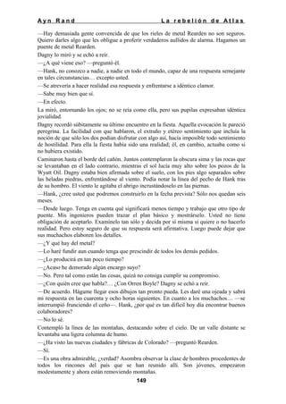 Ayn Rand

La rebelión de Atlas

—Hay demasiada gente convencida de que los rieles de metal Rearden no son seguros.
Quiero darles algo que les obligue a proferir verdaderos aullidos de alarma. Hagamos un
puente de metal Rearden.
Dagny lo miró y se echó a reír.
—¿A qué viene eso? —preguntó él.
—Hank, no conozco a nadie, a nadie en todo el mundo, capaz de una respuesta semejante
en tales circunstancias… excepto usted.
—Se atrevería a hacer realidad esa respuesta y enfrentarse a idéntico clamor.
—Sabe muy bien que sí.
—En efecto.
La miró, entornando los ojos; no se reía como ella, pero sus pupilas expresaban idéntica
jovialidad.
Dagny recordó súbitamente su último encuentro en la fiesta. Aquella evocación le pareció
peregrina. La facilidad con que hablaron, el extraño y etéreo sentimiento que incluía la
noción de que sólo los dos podían disfrutar con algo así, hacía imposible todo sentimiento
de hostilidad. Para ella la fiesta había sido una realidad; él, en cambio, actuaba como si
no hubiera existido.
Caminaron hasta el borde del cañón. Juntos contemplaron la obscura sima y las rocas que
se levantaban en el lado contrario, mientras el sol lucía muy alto sobre los pozos de la
Wyatt Oil. Dagny estaba bien afirmada sobre el suelo, con los pies algo separados sobre
las heladas piedras, enfrentándose al viento. Podía notar la línea del pecho de Hank tras
de su hombro. El viento le agitaba el abrigo incrustándoselo en las piernas.
—Hank, ¿cree usted que podremos construirlo en la fecha prevista? Sólo nos quedan seis
meses.
—Desde luego. Tenga en cuenta qué significará menos tiempo y trabajo que otro tipo de
puente. Mis ingenieros pueden trazar el plan básico y mostrárselo. Usted no tiene
obligación de aceptarlo. Examínelo tan sólo y decida por sí misma si quiere o no hacerlo
realidad. Pero estoy seguro de que su respuesta será afirmativa. Luego puede dejar que
sus muchachos elaboren los detalles.
—¿Y qué hay del metal?
—Lo haré fundir aun cuando tenga que prescindir de todos los demás pedidos.
—¿Lo producirá en tan poco tiempo?
—¿Acaso he demorado algún encargo suyo?
—No. Pero tal como están las cosas, quizá no consiga cumplir su compromiso.
—¿Con quién cree que habla?… ¿Con Orren Boyle? Dagny se echó a reír.
—De acuerdo. Hágame llegar esos dibujos tan pronto pueda. Les daré una ojeada y sabrá
mi respuesta en las cuarenta y ocho horas siguientes. En cuanto a los muchachos… —se
interrumpió frunciendo el ceño—. Hank, ¿por qué es tan difícil hoy día encontrar buenos
colaboradores?
—No lo sé.
Contempló la línea de las montañas, destacando sobre el cielo. De un valle distante se
levantaba una ligera columna de humo.
—¿Ha visto las nuevas ciudades y fábricas de Colorado? —preguntó Rearden.
—Sí.
—Es una obra admirable, ¿verdad? Asombra observar la clase de hombres procedentes de
todos los rincones del país que se han reunido allí. Son jóvenes, empezaron
modestamente y ahora están removiendo montañas.
149

 