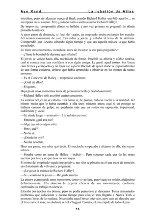 Ayn Rand

La rebelión de Atlas

iniciaban, pero sin alcanzar nunca el final; cuando Richard Halley escribió aquello… se
incorporó en su asiento. Pero ¿cuándo había escrito aquello Richard Halley?
De improviso, comprendió dónde se hallaba y por vez primera se preguntó de dónde
procedía la música.
A unos pasos de distancia, al final del vagón, un empleado estaba pulsando los mandos
del acondicionamiento de aire. Era rubio y joven, y silbaba el tema de la sinfonía.
Comprendió que llevaba silbando algún tiempo y que era aquella música la que había
escuchado.
Lo miró unos momentos, incrédula, antes de levantar la voz para preguntarle:
—¿Tiene la bondad de decirme qué silbaba?
El joven se volvió hacia ella, mirándola de frente. Percibió su abierta y afable sonrisa,
cual si compartiera una confidencia con algún amigo. Le gustó aquel rostro. Sus líneas
eran firmes y compactas y no tenía ese aspecto fláccido de quien elude la responsabilidad
de una forma concreta, defecto que había aprendido a observar en los rostros de tantas
personas.
—Es el Concierto de Halley —respondió sonriente.
—¿Cuál de ellos?
—El quinto.
Dejó pasar unos momentos antes de pronunciar lenta y cuidadosamente:
—Richard Halley sólo escribió cuatro conciertos.
La sonrisa del joven se esfumó. Era como si, de pronto, hubiese vuelto a la realidad, del
mismo modo que le había ocurrido a ella unos minutos antes; cual si un postigo se
hubiera cerrado de golpe, no quedando más que un rostro sin expresión, impersonal,
indiferente y vacio.
—Sí, desde luego —contestó—. He sufrido un error.
—Entonces ¿qué era eso?
—Algo que oí en algún sitio.
—Pero ¿qué?
—No lo sé.
—¿Dónde lo oyó?
—No me acuerdo.
Hizo una pausa, sin saber qué decir. El muchacho empezaba a alejarse de ella, sin mayor
interés.
—Sonaba como un tema de Halley —indicó—. Pero conozco cada una de las notas
escritas por éste y sé que ésas no son suyas.
El rostro del empleado seguía inexpresivo; tan sólo se pintaba en él una traza de atención
en el momento de volverse y preguntar:
—¿Le gusta la música de Richard Halley?
—Si —contestó la joven—. Me gusta mucho.
La estuvo examinando unos momentos, como si vacilara, pero luego se volvió, alejándose
definitivamente. Ella observó la experta eficacia de sus movimientos, conforme
continuaba su trabajo en silencio.
Llevaba dos noches sin dormir, pero no podía permitirse el descanso. Tenía demasiados
problemas que solucionar y escaso tiempo para ello; el tren llegaría a Nueva York a
primeras horas de la mañana. Necesitaba aquel breve intervalo, pero aun así deseaba que
el tren corriera más, no obstante ser el «Taggart Comet», el más rápido de todo el país.
15

 