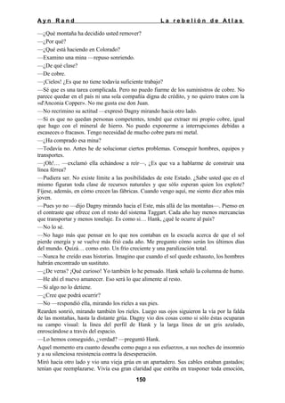 Ayn Rand

La rebelión de Atlas

—¿Qué montaña ha decidido usted remover?
—¿Por qué?
—¿Qué está haciendo en Colorado?
—Examino una mina —repuso sonriendo.
—¿De qué clase?
—De cobre.
—¡Cielos! ¿Es que no tiene todavía suficiente trabajo?
—Sé que es una tarea complicada. Pero no puedo fiarme de los suministros de cobre. No
parece quedar en el país ni una sola compañía digna de crédito, y no quiero tratos con la
«d'Anconia Copper». No me gusta ese don Juan.
—No recrimino su actitud —expresó Dagny mirando hacia otro lado.
—Si es que no quedan personas competentes, tendré que extraer mi propio cobre, igual
que hago con el mineral de hierro. No puedo exponerme a interrupciones debidas a
escaseces o fracasos. Tengo necesidad de mucho cobre para mi metal.
—¿Ha comprado esa mina?
—Todavía no. Antes he de solucionar ciertos problemas. Conseguir hombres, equipos y
transportes.
—¡Oh!… —exclamó ella echándose a reír—, ¿Es que va a hablarme de construir una
línea férrea?
—Pudiera ser. No existe límite a las posibilidades de este Estado. ¿Sabe usted que en el
mismo figuran toda clase de recursos naturales y que sólo esperan quien los explote?
Fíjese, además, en cómo crecen las fábricas. Cuando vengo aquí, me siento diez años más
joven.
—Pues yo no —dijo Dagny mirando hacia el Este, más allá de las montañas—. Pienso en
el contraste que ofrece con el resto del sistema Taggart. Cada año hay menos mercancías
que transportar y menos tonelaje. Es como si… Hank, ¿qué le ocurre al país?
—No lo sé.
—No hago más que pensar en lo que nos contaban en la escuela acerca de que el sol
pierde energía y se vuelve más frió cada año. Me pregunto cómo serán los últimos días
del mundo. Quizá… como esto. Un frío creciente y una paralización total.
—Nunca he creído esas historias. Imagino que cuando el sol quede exhausto, los hombres
habrán encontrado un sustituto.
—¿De veras? ¡Qué curioso! Yo también lo he pensado. Hank señaló la columna de humo.
—He ahí el nuevo amanecer. Eso será lo que alimente al resto.
—Si algo no lo detiene.
—¿Cree que podrá ocurrir?
—No —respondió ella, mirando los rieles a sus pies.
Rearden sonrió, mirando también los rieles. Luego sus ojos siguieron la vía por la falda
de las montañas, hasta la distante grúa. Dagny vio dos cosas como si sólo éstas ocuparan
su campo visual: la línea del perfil de Hank y la larga línea de un gris azulado,
enroscándose a través del espacio.
—Lo hemos conseguido, ¿verdad? —preguntó Hank.
Aquel momento era cuanto deseaba como pago a sus esfuerzos, a sus noches de insomnio
y a su silenciosa resistencia contra la desesperación.
Miró hacia otro lado y vio una vieja grúa en un apartadero. Sus cables estaban gastados;
tenían que reemplazarse. Vivía esa gran claridad que estriba en trasponer toda emoción,
150

 