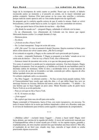 Ayn Rand

La rebelión de Atlas

luego de la recompensa de sentir cuanto es posible. Pensó que su triunfo, el haberlo
reconocido juntos un momento y el poseerlo en común, era la mayor intimidad que
podían compartir. Sentíase Ubre para pensar en las cosas más sencillas y corrientes,
porque nada de cuanto aparecía ante su vista estaba desprovisto de significado.
Se preguntó qué le confería aquella certeza de que él sentía lo mismo. Hank se volvió
bruscamente y echó a andar hacia su coche. Lo siguió. Los dos caminaban sin mirarse.
—Tengo que partir hacia el Este dentro de una hora —dijo Hank.
—¿De dónde ha sacado eso? —preguntó Dagny, señalando el vehículo con la mano.
—Es un «Hammond». Los «Hammond» de Colorado son los únicos que siguen
fabricando buenos coches. Lo compré durante el viaje.
—Hermosa pieza.
—En efecto.
—¿Volverá en ella a Nueva York?
—No. Lo haré transportar. Tengo mi avión ahí cerca.
—¡Oh! ¿De veras? Yo vine en automóvil desde Cheyenne. Quería examinar la línea, pero
ahora siento deseos de volver cuanto antes. ¿Me lleva consigo?
él no contestó en seguida, y Dagny se dio cuenta del vacío provocado por la pausa.
—Lo siento —respondió finalmente. Y Dagny se preguntó si no había ' sonado en su voz
cierta nota de dureza—. Pero no voy a Nueva York, sino a Minnesota.
—Entonces trataré de encontrar otro avión, si es que me dan pasaje para hoy mismo.
Vio como el automóvil se perdía por la serpenteante carretera. Una hora después, Dagny
llegaba al aeropuerto. Este era pequeño y se hallaba en el fondo de una hendidura entre la
desolada cadena de montanas. Sobre la dura y accidentada tierra se veían manchas de
nieve. La torre de un faro se levantaba a un lado, sostenida por cables; algunos de ellos
habían quedado rotos por una tormenta.
Un solitario empleado salió a su encuentro.
—No, Miss Taggart —la informó contrito—. No hay aviones hasta pasado mañana. Sólo
el Transcontinental hace escala aquí cada dos días, y el que debía llegar hoy tuvo un
aterrizaje forzoso en Arizona. Defectos del motor, como de costumbre. —Y añadió—: Es
una lástima que no haya llegado un poco antes. Míster Rearden acaba de partir hacia
Nueva York en su avión particular.
—Pues yo creí que no iba a Nueva York.
—Sí. Sí. Al menos eso dijo.
—¿Está seguro?
—Me explicó que tiene una cita allí para esta noche.
Dagny contempló el firmamento, hacia el Este, con rostro inexpresivo, sin moverse. No
tenía el menor indicio de la razón que hubiera impulsado a obrar así a Rearden; nada que
le sirviera de fundamento para irritarse contra aquello o simplemente de comprenderlo.
***
—¡Malditas calles! —exclamó James Taggart—. ¡Vamos a hacer tarde! Dagny miró
hacia delante, por encima de la espalda del chófer. A través del semicírculo marcado por
el limpiaparabrisas sobre el cristal rayado por el hielo, vio las capotas negras, gastadas y
resplandecientes, de otros muchos automóviles que formaban una línea inmóvil. Más allá,
el resplandor de un farol rojo, situado muy bajo, marcaba el lugar donde se estaba
practicando alguna excavación.
151

 