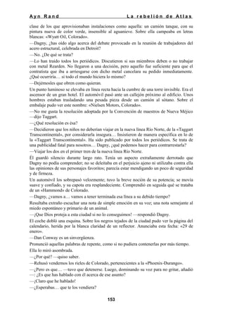 Ayn Rand

La rebelión de Atlas

clase de los que aprovisionaban instalaciones como aquella: un camión tanque, con su
pintura nueva de color verde, insensible al aguanieve. Sobre ella campeaba en letras
blancas: «Wyatt Oil, Colorado».
—Dagny, ¿has oído algo acerca del debate provocado en la reunión de trabajadores del
acero estructural, celebrada en Detroit?
—No. ¿De qué se trata?
—Lo han traído todos los periódicos. Discutieron si sus miembros deben o no trabajar
con metal Rearden. No llegaron a una decisión, pero aquello fue suficiente para que el
contratista que iba a arriesgarse con dicho metal cancelara su pedido inmediatamente.
¿Qué ocurriría… si todo el mundo hiciera lo mismo?
—Dejémosles que obren como quieran.
Un punto luminoso se elevaba en línea recta hacia la cumbre de una torre invisible. Era el
ascensor de un gran hotel. El automóvil pasó ante un callejón próximo al edificio. Unos
hombres estaban trasladando una pesada pieza desde un camión al sótano. Sobre el
embalaje pudo ver este nombre: «Nielsen Motors, Colorado».
—No me gusta la resolución adoptada por la Convención de maestros de Nueva Méjico
—dijo Taggart.
—¿Qué resolución es ésa?
—Decidieron que los niños no deberían viajar en la nueva línea Río Norte, de la «Taggart
Transcontinental», por considerarla insegura… Insistieron de manera específica en lo de
la «Taggart Transcontinental». Ha sido publicado por todos los periódicos. Se trata de
una publicidad fatal para nosotros… Dagny, ¿qué podemos hacer para contrarrestarla?
—Viajar los dos en el primer tren de la nueva línea Río Norte.
Él guardó silencio durante largo rato. Tenía un aspecto extrañamente derrotado que
Dagny no podía comprender; no se deleitaba en el perjuicio ajeno ni utilizaba contra ella
las opiniones de sus personajes favoritos; parecía estar mendigando un poco de seguridad
y de firmeza.
Un automóvil los sobrepasó velozmente; tuvo la breve noción de su potencia; se movía
suave y confiado, y su capota era resplandeciente. Comprendió en seguida qué se trataba
de un «Hammond» de Colorado.
—Dagny, ¿vamos a… vamos a tener terminada esa línea a su debido tiempo?
Resultaba extraño escuchar una nota de simple emoción en su voz; una nota semejante al
miedo espontáneo y primario de un animal.
—¡Que Dios proteja a esta ciudad si no lo conseguimos! —respondió Dagny.
El coche dobló una esquina. Sobre los negros tejados de la ciudad pudo ver la página del
calendario, herida por la blanca claridad de un reflector. Anunciaba esta fecha: «29 de
enero».
—Dan Conway es un sinvergüenza.
Pronunció aquellas palabras de repente, como si no pudiera contenerlas por más tiempo.
Ella lo miró asombrada.
—¿Por qué? —quiso saber.
—Rehusó vendernos los rieles de Colorado, pertenecientes a la «Phoenix-Durango».
—¿Pero es que… —tuvo que detenerse. Luego, dominando su voz para no gritar, añadió
—: ¿Es que has hablado con él acerca de ese asunto?
—¡Claro que he hablado!
—¿Esperabas… que te los vendiera?
153

 