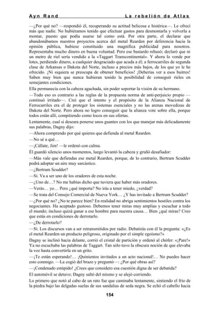 Ayn Rand

La rebelión de Atlas

—¿Por qué no? —respondió él, recuperando su actitud belicosa e histérica—. Le ofrecí
más que nadie. No hubiéramos tenido que efectuar gastos para desmontarla y volverla a
montar, puesto que podía usarse tal como está. Por otra parte, el declarar que
abandonábamos nuestros proyectos acerca del metal Rearden por deferencia hacia la
opinión pública, hubiese constituido una magnífica publicidad para nosotros.
Representaba mucho dinero en buena voluntad. Pero ese bastardo rehusó; declaró que ni
un metro de riel sería vendido a la «Taggart Transcontinental». Y ahora lo vende por
lotes, perdiendo dinero, a cualquier desgraciado que acuda a él; a ferrocarriles de segunda
clase de Arkansas o Dakota del Norte, incluso a precios más bajos, de los que yo le he
ofrecido. ¡Ni siquiera se preocupa de obtener beneficios! ¡Deberías ver a esos buitres!
Saben muy bien que nunca hubieran tenido la posibilidad de conseguir ríeles en
semejantes condiciones.
Ella permanecía con la cabeza agachada, sin poder soportar la visión de su hermano.
—Todo eso es contrario a las reglas de la propuesta norma de anti-perjuicio propio —
continuó irritado—. Creí que el intento y el propósito de la Alianza Nacional de
Ferrocarriles era el de proteger los sistemas esenciales y no las arenas movedizas de
Dakota del Norte. Pero ahora no logro conseguir que la alianza vote sobre ella, porque
todos están allí, compitiendo como locos en sus ofertas.
Lentamente, cual si deseara ponerse unos guantes con los que manejar más delicadamente
sus palabras, Dagny dijo:
—Ahora comprendo por qué quieres que defienda al metal Rearden.
—No sé a qué…
—¡Cállate, Jim! —le ordenó con calma.
Él guardó silencio unos momentos, luego levantó la cabeza y gruñó desafiador:
—Más vale que defiendas ese metal Rearden, porque, de lo contrario, Bertram Scudder
podrá adoptar un aire muy sarcástico.
—¿Bertram Scudder?
—Sí. Va a ser uno de los oradores de esta noche.
—¿Uno de…? No me habías dicho que tuviera que haber más oradores.
—Verás… yo… Pero ¿qué importa? No irás a tener miedo, ¿verdad?
—Se trata del Consejo Comercial de Nueva York… ¿Y has invitado a Bertram Scudder?
—¿Por qué no? ¿No te parece bien? En realidad no abriga sentimientos hostiles contra los
negociantes. Ha aceptado gustoso. Debemos tener miras muy amplias y escuchar a todo
el mundo; incluso quizá ganar a ese hombre para nuestra causa… Bien ¿qué miras? Creo
que estás en condiciones de derrotarlo.
—¿De derrotarlo?
—Sí. Los discursos van a ser retransmitidos por radio. Debatirás con él la pregunta: «¿Es
el metal Rearden un producto peligroso, originado por el simple egoísmo?»
Dagny se inclinó hacia delante, corrió el cristal de partición y ordenó al chófer: «¡Pare!»
Ya no escuchaba las palabras de Taggart. Tan sólo tuvo la obscura noción de que elevaba
la voz hasta convertirla en un grito.
—¡Te están esperando!… ¡Quinientos invitados a un acto nacional!… No puedes hacer
esto conmigo. —La cogió del brazo y preguntó—: ¿Por qué obras así?
—¡Condenado estúpido! ¿Crees que considero esa cuestión digna de ser debatida?
El automóvil se detuvo; Dagny saltó del mismo y se alejó corriendo.
Lo primero que notó al cabo de un rato fue que caminaba lentamente, sintiendo el frío de
la piedra bajo las delgadas suelas de sus sandalias de seda negra. Se echó el cabello hacia
154

 