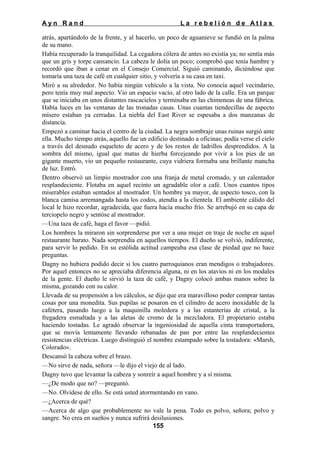 Ayn Rand

La rebelión de Atlas

atrás, apartándolo de la frente, y al hacerlo, un poco de aguanieve se fundió en la palma
de su mano.
Había recuperado la tranquilidad. La cegadora cólera de antes no existía ya; no sentía más
que un gris y torpe cansancio. La cabeza le dolía un poco; comprobó que tenía hambre y
recordó que iban a cenar en el Consejo Comercial. Siguió caminando, diciéndose que
tomaría una taza de café en cualquier sitio, y volvería a su casa en taxi.
Miró a su alrededor. No había ningún vehículo a la vista. No conocía aquel vecindario,
pero tenía muy mal aspecto. Vio un espacio vacío, al otro lado de la calle. Era un parque
que se iniciaba en unos distantes rascacielos y terminaba en las chimeneas de una fábrica.
Había luces en las ventanas de las tronadas casas. Unas cuantas tiendecillas de aspecto
mísero estaban ya cerradas. La niebla del East River se espesaba a dos manzanas de
distancia.
Empezó a caminar hacia el centro de la ciudad. La negra sombraje unas ruinas surgió ante
ella. Mucho tiempo atrás, aquello fue un edificio destinado a oficinas; podía verse el cielo
a través del desnudo esqueleto de acero y de los restos de ladrillos desprendidos. A la
sombra del mismo, igual que matas de hierba forcejeando por vivir a los pies de un
gigante muerto, vio un pequeño restaurante, cuya vidriera formaba una brillante mancha
de luz. Entró.
Dentro observó un limpio mostrador con una franja de metal cromado, y un calentador
resplandeciente. Flotaba en aquel recinto un agradable olor a café. Unos cuantos tipos
miserables estaban sentados al mostrador. Un hombre ya mayor, de aspecto tosco, con la
blanca camisa arremangada hasta los codos, atendía a la clientela. El ambiente cálido del
local le hizo recordar, agradecida, que fuera hacía mucho frío. Se arrebujó en su capa de
terciopelo negro y sentóse al mostrador.
—Una taza de café, haga el favor —pidió.
Los hombres la miraron sin sorprenderse por ver a una mujer en traje de noche en aquel
restaurante barato. Nada sorprendía en aquellos tiempos. El dueño se volvió, indiferente,
para servir lo pedido. En su estólida actitud campeaba esa clase de piedad que no hace
preguntas.
Dagny no hubiera podido decir si los cuatro parroquianos eran mendigos o trabajadores.
Por aquel entonces no se apreciaba diferencia alguna, ni en los atavíos ni en los modales
de la gente. El dueño le sirvió la taza de café, y Dagny colocó ambas manos sobre la
misma, gozando con su calor.
Llevada de su propensión a los cálculos, se dijo que era maravilloso poder comprar tantas
cosas por una monedita. Sus pupilas se posaron en el cilindro de acero inoxidable de la
cafetera, pasando luego a la maquinilla moledora y a las estanterías de cristal, a la
fregadera esmaltada y a las aletas de cromo de la mezcladora. El propietario estaba
haciendo tostadas. Le agradó observar la ingeniosidad de aquella cinta transportadora,
que se movía lentamente llevando rebanadas de pan por entre las resplandecientes
resistencias eléctricas. Luego distinguió el nombre estampado sobre la tostadora: «Marsh,
Colorado».
Descansó la cabeza sobre el brazo.
—No sirve de nada, señora —le dijo el viejo de al lado.
Dagny tuvo que levantar la cabeza y sonreír a aquel hombre y a sí misma.
—¿De modo que no? —preguntó.
—No. Olvídese de ello. Se está usted atormentando en vano.
—¿Acerca de qué?
—Acerca de algo que probablemente no vale la pena. Todo es polvo, señora; polvo y
sangre. No crea en sueños y nunca sufrirá desilusiones.
155

 
