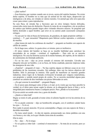 Ayn Rand

La rebelión de Atlas

—¿Qué sueños?
—Esas historias que cuentan cuando uno es joven, acerca del espíritu humano. No existe
dicho espíritu. El hombre no es más que un animal de los más bajos, desprovisto eje
inteligencia y de alma, sin virtudes ni valores morales. Un animal que sólo sirve para dos
cosas: para comer y para reproducirse.
Su cara flaca, de mirada fija y facciones que en otros tiempos fueron delicadas,
conservaba cierta traza de distinción. Parecía la ruina de un evangelista o de un profesor
de estética que hubiera pasado largos años visitando obscuros museos. Se preguntó qué
habría destruido a aquel hombre; qué error en su camino pudo ocasionarle semejantes
estragos.
—Va uno por la vida en busca de hermosura, de grandeza, de algún propósito sublime —
continuó—. Y ¿qué encuentra? Maquinaria para fabricar coches tapizados, o colchones
de muelles.
—¿Qué tienen de malo los colchones de muelles? —preguntó un hombre con aspecto de
chófer de camión.
—No le haga caso, señora. Le gusta oírse a sí mismo, pero es inofensivo.
—El único talento del hombre se basa en su innoble habilidad para satisfacer las
necesidades de su cuerpo —continuó el vagabundo—. Para esto no se necesita
inteligencia. No crea las historias acerca de la mente humana, del espíritu, de los ideales o
de sentimientos de ilimitada ambición.
—Yo no las creo —dijo un joven sentado al extremo del mostrador. Llevaba una
chaqueta rota por un hombro, y en su boca, de forma cuadrada, parecían impresas todas
las amarguras de una vida.
—¿Espíritu? —preguntó el viejo—. No hay espíritu alguno en fabricar cosas ni en vivir
pendientes de las cuestiones sexuales. Sin embargo, tales son los únicos objetivos del
hombre. Sólo le preocupa la materia. Ello queda de manifiesto en nuestras grandes
industrias; único logro de la llamada civilización levantada por vulgares materialistas,
con propósito y sentido moral propio de cerdos. No se necesita moralidad alguna para
construir un camión de diez toneladas con piezas fabricadas en serie.
—¿En qué consiste la moralidad? —preguntó Dagny.
—En el juicio para distinguir entre el bien y el mal; en la visión que nos hace percibir la
verdad; en el dolor para actuar según la misma; en la abnegación hacia el bien y en la
integridad para mantenerse bueno a cualquier precio. Pero ¿dónde se la encuentra?
El joven emitió un sonido entre risa y gesto de desdén.
—¿Quién es John Galt?
Dagny se tomó el café, gozando al notar cómo el caliente líquido revivía las arterias de su
cuerpo.
—Yo os puedo contestar —dijo un hombrecillo arrugado, con el sombrero calado hasta
los ojos—. Yo lo sé.
Pero nadie le prestó atención. El joven contemplaba a Dagny con una especie de firme y
decidida intensidad.
—No tiene usted miedo —le dijo de repente, pronunciando sus claras palabras con una
voz brusca y sin vida, en la que vibraba cierta nota de asombro.
Ella lo miró.
—No —dijo—. No lo tengo.
—Yo sé quién es John Galt —continuó el menesteroso—. Se trata de un secreto, pero yo
lo sé.
156

 