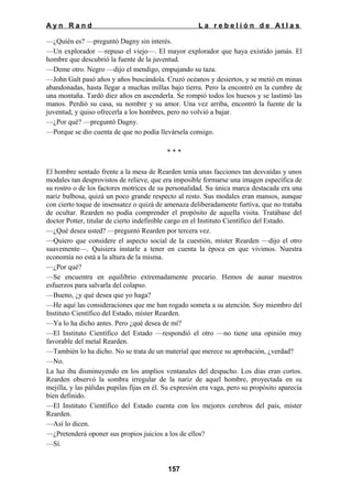 Ayn Rand

La rebelión de Atlas

—¿Quién es? —preguntó Dagny sin interés.
—Un explorador —repuso el viejo—. El mayor explorador que haya existido jamás. El
hombre que descubrió la fuente de la juventud.
—Deme otro. Negro —dijo el mendigo, empujando su taza.
—John Galt pasó años y años buscándola. Cruzó océanos y desiertos, y se metió en minas
abandonadas, hasta llegar a muchas millas bajo tierra. Pero la encontró en la cumbre de
una montaña. Tardó diez años en ascenderla. Se rompió todos los huesos y se lastimó las
manos. Perdió su casa, su nombre y su amor. Una vez arriba, encontró la fuente de la
juventud, y quiso ofrecerla a los hombres, pero no volvió a bajar.
—¿Por qué? —preguntó Dagny.
—Porque se dio cuenta de que no podía llevársela consigo.
***
El hombre sentado frente a la mesa de Rearden tenía unas facciones tan desvaídas y unos
modales tan desprovistos de relieve, que era imposible formarse una imagen específica de
su rostro o de los factores motrices de su personalidad. Su única marca destacada era una
nariz bulbosa, quizá un poco grande respecto al resto. Sus modales eran mansos, aunque
con cierto toque de insensatez o quizá de amenaza deliberadamente furtiva, que no trataba
de ocultar. Rearden no podía comprender el propósito de aquella visita. Tratábase del
doctor Potter, titular de cierto indefinible cargo en el Instituto Científico del Estado.
—¿Qué desea usted? —preguntó Rearden por tercera vez.
—Quiero que considere el aspecto social de la cuestión, míster Rearden —dijo el otro
suavemente—. Quisiera instarle a tener en cuenta la época en que vivimos. Nuestra
economía no está a la altura de la misma.
—¿Por qué?
—Se encuentra en equilibrio extremadamente precario. Hemos de aunar nuestros
esfuerzos para salvarla del colapso.
—Bueno, ¿y qué desea que yo haga?
—He aquí las consideraciones que me han rogado someta a su atención. Soy miembro del
Instituto Científico del Estado, míster Rearden.
—Ya lo ha dicho antes. Pero ¿qué desea de mí?
—El Instituto Científico del Estado —respondió el otro —no tiene una opinión muy
favorable del metal Rearden.
—También lo ha dicho. No se trata de un material que merece su aprobación, ¿verdad?
—No.
La luz iba disminuyendo en los amplios ventanales del despacho. Los días eran cortos.
Rearden observó la sombra irregular de la nariz de aquel hombre, proyectada en su
mejilla, y las pálidas pupilas fijas en él. Su expresión era vaga, pero su propósito aparecía
bien definido.
—El Instituto Científico del Estado cuenta con los mejores cerebros del país, míster
Rearden.
—Así lo dicen.
—¿Pretenderá oponer sus propios juicios a los de ellos?
—Sí.
157

 
