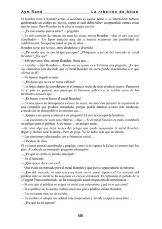 Ayn Rand

La rebelión de Atlas

El hombre miró a Rearden como si solicitara su ayuda; como si su interlocutor hubiese
quebrantado un código no escrito, según el cual debía haber comprendido ciertas cosas
mucho antes. Pero Rearden no le ofrecía ningún auxilio.
—¿Es esto cuanto quería saber? —preguntó.
—Es sólo cuestión de retrasar un poco las cosas, míster Rearden —dijo el otro con aire
conciliador—. Un lapso pasajero para dar a nuestra economía una posibilidad de
estabilización. Si esperase usted un par de años…
Rearden se rió por lo bajo, entre desdeñoso y divertido.
—¿De modo que es eso lo que persigue? ¿Obligarme a retirar del mercado el metal
Rearden? ¿Por qué?
—Sólo por unos años, míster Rearden. Hasta que…
—Escuche —dijo Rearden—. Ahora soy yo quien va a formular una pregunta. ¿Es que
sus científicos han decidido que el metal Rearden no corresponde exactamente a lo que
afirmo de él?
—No hemos llegado a tanto.
—¿Declaran que no es de buena calidad?
—Lo único digno de considerarse es el impacto social de todo producto nuevo. Pensamos
en el país en general; nos preocupa el bienestar público y la terrible crisis de los
momentos actuales que…
—¿Es bueno o no es bueno el metal Rearden?
—En una época de desesperada escasez de acero, no podemos permitir la expansión de
una compañía que produce demasiado, porque podría arruinar a otras más modestas,
creando así un desequilibrio económico que…
—¿Quiere o no quiere contestar a mi pregunta? El otro se encogió de hombros.
—Las cuestiones de valor son relativas —dijo—. Si el metal Rearden es malo, constituirá
un peligro para el público. Si es bueno… un peligro social.
—Si tiene algo que decir acerca del peligro que pueda representar el metal Rearden,
dígalo y elimine todo lo demás. Pero de prisa. Yo no hablo más que un idioma.
—Las cuestiones relacionadas con el bienestar social…
—Olvídese de ellas.
El visitante pareció asombrado y perplejo, como si de repente le fallara el terreno bajo los
pies. Al cabo de un momento, preguntó intranquilo:
—¿En qué se centra su interés principal?
—En el mercado.
—¿Qué quiere decir con eso?
—Que existe un mercado para el metal Rearden y que pienso aprovecharlo al máximo.
—¿Eso del mercado no será una cosa hasta cierto punto hipotética? La reacción del
público ante su metal no ha resultado en exceso entusiasta. Exceptuando el pedido de la
«Taggart Transcontinental», no ha conseguido usted ningún otro de importancia…
—Si cree que el público no acepta mi metal con entusiasmo, ¿qué es lo que teme?
—Si el público no lo acepta, sufrirá usted una grave pérdida, míster Rearden.
—Eso es cuenta mía; no de ustedes.
—En cambio, si adopta una actitud más cooperadora y accede a esperar unos años…
—¿Por qué he de esperar?

158

 