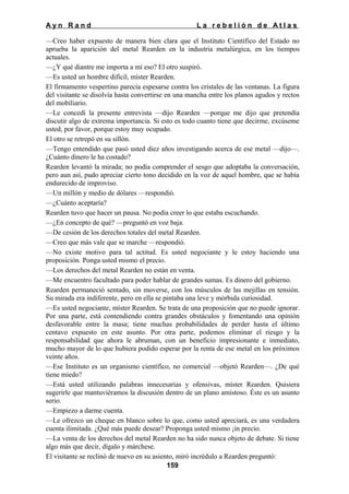 Ayn Rand

La rebelión de Atlas

—Creo haber expuesto de manera bien clara que el Instituto Científico del Estado no
aprueba la aparición del metal Rearden en la industria metalúrgica, en los tiempos
actuales.
—¿Y qué diantre me importa a mí eso? El otro suspiró.
—Es usted un hombre difícil, míster Rearden.
El firmamento vespertino parecía espesarse contra los cristales de las ventanas. La figura
del visitante se disolvía hasta convertirse en una mancha entre los planos agudos y rectos
del mobiliario.
—Le concedí la presente entrevista —dijo Rearden —porque me dijo que pretendía
discutir algo de extrema importancia. Si esto es todo cuanto tiene que decirme, excúseme
usted, por favor, porque estoy muy ocupado.
El otro se retrepó en su sillón.
—Tengo entendido que pasó usted diez años investigando acerca de ese metal —dijo—.
¿Cuánto dinero le ha costado?
Rearden levantó la mirada; no podía comprender el sesgo que adoptaba la conversación,
pero aun así, pudo apreciar cierto tono decidido en la voz de aquel hombre, que se había
endurecido de improviso.
—Un millón y medio de dólares —respondió.
—¿Cuánto aceptaría?
Rearden tuvo que hacer un pausa. No podía creer lo que estaba escuchando.
—¿En concepto de qué? —preguntó en voz baja.
—De cesión de los derechos totales del metal Rearden.
—Creo que más vale que se marche —respondió.
—No existe motivo para tal actitud. Es usted negociante y le estoy haciendo una
proposición. Ponga usted mismo el precio.
—Los derechos del metal Rearden no están en venta.
—Me encuentro facultado para poder hablar de grandes sumas. Es dinero del gobierno.
Rearden permaneció sentado, sin moverse, con los músculos de las mejillas en tensión.
Su mirada era indiferente, pero en ella se pintaba una leve y mórbida curiosidad.
—Es usted negociante, míster Rearden. Se trata de una proposición que no puede ignorar.
Por una parte, está contendiendo contra grandes obstáculos y fomentando una opinión
desfavorable entre la masa; tiene muchas probabilidades de perder hasta el último
centavo expuesto en este asunto. Por otra parte, podemos eliminar el riesgo y la
responsabilidad que ahora le abruman, con un beneficio impresionante e inmediato,
mucho mayor de lo que hubiera podido esperar por la renta de ese metal en los próximos
veinte años.
—Ese Instituto es un organismo científico, no comercial —objetó Rearden—. ¿De qué
tiene miedo?
—Está usted utilizando palabras innecesarias y ofensivas, míster Rearden. Quisiera
sugerirle que mantuviéramos la discusión dentro de un plano amistoso. Éste es un asunto
serio.
—Empiezo a darme cuenta.
—Le ofrezco un cheque en blanco sobre lo que, como usted apreciará, es una verdadera
cuenta ilimitada. ¿Qué más puede desear? Proponga usted mismo ¡in precio.
—La venta de los derechos del metal Rearden no ha sido nunca objeto de debate. Si tiene
algo más que decir, dígalo y márchese.
El visitante se reclinó de nuevo en su asiento, miró incrédulo a Rearden preguntó:
159

 