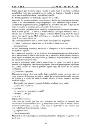 Ayn Rand

La rebelión de Atlas

Intentó pensar, pero la música seguía sonando en algún lugar de su mente y continuó
escuchándola como algo implacable que no pudiera ser detenido… Sacudió la cabeza
impaciente, se quitó el sombrero y encendió un cigarrillo.
No dormiría; podría resistir hasta el día siguiente por la noche…
Las ruedas del tren traqueteaban a ritmo acentuado. Estaba tan acostumbrada al mismo,
que no lo oía conscientemente, aunque le produjera cierto sentimiento de paz interior…
Cuando hubo apagado el cigarrillo, comprendió que necesitaba otro, pero se dijo que era
mejor concederse un minuto, o quizá varios, antes de encenderlo…
Se había dormido y despertó con un sobresalto, comprendiendo que algo no andaba bien,
antes de saber qué era. Las ruedas se habían detenido y el vagón permanecía mudo y
obscuro, bajo la claridad azul de las lámparas nocturnas. Miró su reloj; no existía motivo
alguno para aquella parada. Miró también por la ventanilla; el tren estaba inmóvil en
mitad de unos campos desiertos.
Oyó cómo alguien se movía en su asiento al otro lado del pasillo y preguntaba:
—¿Cuánto va a durar esta parada? Una voz de hombre contestó indiferente:
—Cosa de una hora.
La miró, soñoliento y asombrado, porque ella se había puesto en pie de un salto, echando
a correr hacia la puerta.
Fuera soplaba un viento frío, y una franja de tierra despoblada destacaba bajo el cielo
vacío. Oyó susurro de hierbas moviéndose en la obscuridad. Hacia delante distinguió
varías figuras de hombres junto a la máquina, y sobre ellos, muy destacada cual si colgase
del cielo, la roja luz de una señal.
Se acercó rápidamente, recorriendo la inmóvil línea de ruedas. Pero nadie le prestó
atención. Los maquinistas y unos cuantos pasajeros formaban apretado grupo, bajo la roja
luz. Habían cesado de hablar y parecían esperar algo, en medio de una plácida
indiferencia.
—¿Qué ocurre? —preguntó.
El maquinista jefe se volvió sorprendido. Su pregunta había sonado como una orden, no
como la muestra de interés de un pasajero curioso. La joven permanecía con las manos en
los bolsillos y el cuello del abrigo levantado, mientras el viento lanzaba a su rostro
mechones de pelo.
—Tenemos luz roja, señorita —contestó el aludido, señalando con el pulgar.
—¿Cuánto lleva encendida?
—Una hora.
—No vamos por la vía principal, ¿verdad?
—En efecto. —¿Por qué?
—No lo sé.
El jefe del tren intervino.
—No creo que circular por una línea secundaría nos beneficie en absoluto. Esa
desviación no ha demostrado ser eficaz, y esto tampoco marcha como es debido —añadió
señalando con la cabeza la luz roja—. A mi modo de ver, la señal no va a cambiar. Con
toda probabilidad el mecanismo está averiado.
—¿Qué piensa hacer?
—Esperar a que cambie.
Mientras la joven hacía una pausa, dominada por la alarma y la cólera, el fogonero se rió
por lo bajo.
16

 