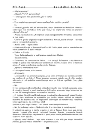 Ayn Rand

La rebelión de Atlas

—¿Qué se propone?
—¿Quién? ¿Yo? ¿A qué se refiere?
—Tiene negocios para ganar dinero, ¿no es cierto?
—Sí.
—Y su propósito es conseguir los mayores beneficios posibles, ¿verdad?
—Sí.
—Entonces ¿por qué opta por batallar años y años, obteniendo sus beneficios centavo a
centavo por cada tonelada de metal que venda, y no aceptar una fortuna sin el menor
esfuerzo? ¿Por qué?
—Porque ese metal es mío. ¿Comprende usted dicha palabra? El otro exhaló un suspiro y
se puso en pie.
—Confío en que no tenga motivos para lamentar su decisión, míster Rearden —le deseó,
pero su voz sugería lo contrario.
—Buenas tardes —dijo Rearden.
—Debo advertirle que el Instituto Científico del Estado puede publicar una declaración
oficial condenando el metal Rearden.
—Está en su derecho.
—Y que dicha declaración le hará las cosas todavía más difíciles.
—Indudablemente.
—En cuanto a las consecuencias futuras… —se encogió de hombros —no estamos en
tiempo en que se obre bien rehusando cooperar con nosotros. En esta época se necesitan
amigos. Y usted no es hombre popular, míster Rearden.
—¿Qué está intentando insinuar?
—Lo comprende usted perfectamente.
—Al contrario.
—La sociedad es una estructura compleja. ¡Hay tantos problemas que esperan decisión y
que cuelgan de un hilo…! Nunca podemos asegurar cuándo uno de ellos quedará
solventado ni cuál será el factor decisivo que altere tan delicado equilibrio. ¿Me explico
claramente?
—No.
El rojo resplandor del metal fundido teñía el crepúsculo. Una claridad anaranjada, como
de oro viejo, iluminó la pared, tras la mesa de Rearden, avanzando luego lentamente por
su cara. En ésta se pintaba una inconmovible serenidad.
—El Instituto Científico del Estado es una organización gubernamental, míster Rearden.
Existen leyes pendientes de aprobación que pueden hacerse realidad en cualquier
momento. En nuestros días, los negociantes constituyen un elemento muy vulnerable.
Estoy seguro de que me comprende usted.
Rearden se puso en pie. Sonreía. Toda tensión había desaparecido en él.
—No, doctor Potter —dijo—. No lo entiendo. Si lo entendiera, le mataría a usted.
El visitante se acercó a la puerta, se detuvo y miró a Rearden de un modo que, por un
instante, expresó sólo simple curiosidad humana. Rearden permanecía inmóvil
destacando contra el rojo resplandor de la pared; tenía un aire perfectamente natural, con
las manos en los bolsillos.
—¿Querría usted decirme… aquí entre nosotros y «tan sólo por simple curiosidad
personal, por qué obra de este modo? —preguntó el doctor.
160

 