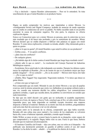 Ayn Rand

La rebelión de Atlas

—Voy a decírselo —repuso Rearden calmosamente—. Pero no lo entenderá. Se trata
sencillamente de que el metal Rearden es un producto bueno.
***
Dagny no podía comprender los motivos que impulsaban a míster Mowen. La
«Amalgamated Switch and Dignal Company» acababa de anunciar de modo repentino
que no estaba en condiciones de servir su pedido. No había sucedido nada ni era posible
encontrar la causa de semejante negativa. Por otra parte, la empresa no ofrecía
explicación alguna.
Estuvo en Connecticut para ver a míster Mowen en persona, pero la entrevista no tuvo
más resultado que el de hacer más profundo y gris su sentimiento de asombro. Míster
Mowen declaró que no estaba dispuesto a fabricar más palancas ni agujas con metal
Rearden. Y como única explicación, evitando su mirada, añadió: «Hay demasiada gente a
quien no gusta».
—¿Qué es lo que no gusta? ¿El metal Rearden o que usted lo utilice en sus productos?
—Ambas cosas… Y no quiero conflictos.
—¿Qué clase de conflictos?
—De cualquier género.
—¿Ha habido algo de lo dicho contra el metal Rearden que luego haya resultado cierto?
—¿Quién sabe lo que es cierto?… La resolución del Consejo Nacional de Industrias
Metalúrgicas expresa…
—Escúcheme; lleva usted toda la vida trabajando con metales. Durante los últimos cuatro
meses ha empleado el Rearden. ¿No se da cuenta de que es el producto mejor que haya
podido imaginar? —Él no contestó—. ¿No se da cuenta? —Mowen miró hacia otro lado
—. ¿No ve que es cierto?
—¡Diablo, Miss Taggart! Soy negociante. Negociante modesto. Y lo único que deseo es
ganar dinero.
—¿Cómo cree que se logra eso?
Pero comprendió que era inútil. Mirando la cara de míster Mowen y sus ojos de pupilas
evasivas, notó la misma sensación que cierta vez, hallándose en un paraje solitario junto a
una vía, cuando una tormenta derribó los cables telegráficos. Las comunicaciones
quedaron cortadas, e igual que sucedía ahora, las palabras se convirtieron en sonidos que
nada transmitían.
Se dijo que era inútil discutir con gente que no rechazaba ni aceptaba argumentos.
Sentada en el tren, de regreso a Nueva York, concluyó que al fin y al cabo míster Mowen
importaba poco; que nada importaba en realidad, excepto encontrar otra empresa
dispuesta a fabricar el material. Debatía en su mente una lista de nombres, preguntándose
cuál sería más fácil de convencer o tal vez de sobornar.
En cuanto entró en la antesala de su oficina, comprendió que algo había ocurrido.
Reinaba allí una calma muy poco natural y los rostros de los empleados se volvieron
hacia ella, como si hubieran esperado, anhelado y temido aquel instante.
Eddie Willers se puso en pie y avanzó hacia la puerta de su despacho, como seguro de
que comprendería y le seguiría. Dagny había visto su cara. Fuera lo que fuese, hubiera
deseado que no expresara tal preocupación.
—El Instituto Científico del Estado —dijo con calma, una vez solos en el despacho —ha
publicado una declaración poniendo en guardia al público contra el uso del metal
Rearden. Lo ha dicho la radio —añadió —y lo publican los diarios de la tarde.
161

 
