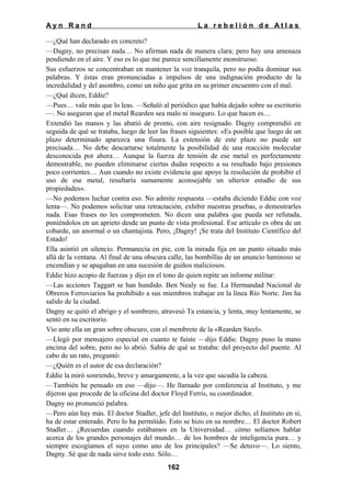 Ayn Rand

La rebelión de Atlas

—¿Qué han declarado en concreto?
—Dagny, no precisan nada… No afirman nada de manera clara; pero hay una amenaza
pendiendo en el aire. Y eso es lo que me parece sencillamente monstruoso.
Sus esfuerzos se concentraban en mantener la voz tranquila, pero no podía dominar sus
palabras. Y éstas eran pronunciadas a impulsos de una indignación producto de la
incredulidad y del asombro, como un niño que grita en su primer encuentro con el mal.
—¿Qué dicen, Eddie?
—Pues… vale más que lo leas. —Señaló al periódico que había dejado sobre su escritorio
—. No aseguran que el metal Rearden sea malo ni inseguro. Lo que hacen es…
Extendió las manos y las abatió de pronto, con aire resignado. Dagny comprendió en
seguida de qué se trataba, luego de leer las frases siguientes: «Es posible que luego de un
plazo determinado aparezca una fisura. La extensión de este plazo no puede ser
precisada… No debe descartarse totalmente la posibilidad de una reacción molecular
desconocida por ahora… Aunque la fuerza de tensión de ese metal es perfectamente
demostrable, no pueden eliminarse ciertas dudas respecto a su resultado bajo presiones
poco corrientes… Aun cuando no existe evidencia que apoye la resolución de prohibir el
uso de ese metal, resultaría sumamente aconsejable un ulterior estudio de sus
propiedades».
—No podemos luchar contra eso. No admite respuesta —estaba diciendo Eddie con voz
lenta—. No podemos solicitar una retractación, exhibir nuestras pruebas, o demostrarles
nada. Esas frases no les comprometen. No dicen una palabra que pueda ser refutada,
poniéndolos en un aprieto desde un punto de vista profesional. Ese artículo es obra de un
cobarde, un anormal o un chantajista. Pero, ¡Dagny! ¡Se trata del Instituto Científico del
Estado!
Ella asintió en silencio. Permanecía en pie, con la mirada fija en un punto situado más
allá de la ventana. Al final de una obscura calle, las bombillas de un anuncio luminoso se
encendían y se apagaban en una sucesión de guiños maliciosos.
Eddie hizo acopio de fuerzas y dijo en el tono de quien repite un informe militar:
—Las acciones Taggart se han hundido. Ben Nealy se fue. La Hermandad Nacional de
Obreros Ferroviarios ha prohibido a sus miembros trabajar en la línea Río Norte. Jim ha
salido de la ciudad.
Dagny se quitó el abrigo y el sombrero, atravesó Ta estancia, y lenta, muy lentamente, se
sentó en su escritorio.
Vio ante ella un gran sobre obscuro, con el membrete de la «Rearden Steel».
—Llegó por mensajero especial en cuanto te fuiste —dijo Eddie. Dagny puso la mano
encima del sobre, pero no lo abrió. Sabía de qué se trataba: del proyecto del puente. Al
cabo de un rato, preguntó:
—¿Quién es el autor de esa declaración?
Eddie la miró sonriendo, breve y amargamente, a la vez que sacudía la cabeza.
—También he pensado en eso —dijo—. He llamado por conferencia al Instituto, y me
dijeron que procede de la oficina del doctor Floyd Ferris, su coordinador.
Dagny no pronunció palabra.
—Pero aún hay más. El doctor Stadler, jefe del Instituto, o mejor dicho, el Instituto en sí,
ha de estar enterado. Pero lo ha permitido. Esto se hizo en su nombre… El doctor Robert
Stadler… ¿Recuerdas cuando estábamos en la Universidad… cómo solíamos hablar
acerca de los grandes personajes del mundo… de los hombres de inteligencia pura… y
siempre escogíamos el suyo como uno de los principales? —Se detuvo—. Lo siento,
Dagny. Sé que de nada sirve todo esto. Sólo…
162

 