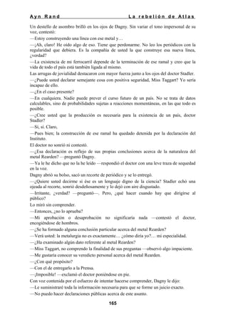 Ayn Rand

La rebelión de Atlas

Un destello de asombro brilló en los ojos de Dagny. Sin variar el tono impersonal de su
voz, contestó:
—Estoy construyendo una línea con ese metal y…
—¡Ah, claro! He oído algo de eso. Tiene que perdonarme. No leo los periódicos con la
regularidad que debiera. Es la compañía de usted la que construye esa nueva línea,
¿verdad?
—La existencia de mi ferrocarril depende de la terminación de ese ramal y creo que la
vida de todo el país está también ligada al mismo.
Las arrugas de jovialidad destacaron con mayor fuerza junto a los ojos del doctor Stadler.
—¿Puede usted declarar semejante cosa con positiva seguridad, Miss Taggart? Yo sería
incapaz de ello.
—¿En el caso presente?
—En cualquiera. Nadie puede prever el curso futuro de un país. No se trata de datos
calculables, sino de probabilidades sujetas a reacciones momentáneas, en las que todo es
posible.
—¿Cree usted que la producción es necesaria para la existencia de un país, doctor
Stadler?
—Sí, sí. Claro,
—Pues bien; la construcción de ese ramal ha quedado detenida por la declaración del
Instituto.
El doctor no sonrió ni contestó.
—¿Esa declaración es reflejo de sus propias conclusiones acerca de la naturaleza del
metal Rearden? —preguntó Dagny.
—Ya le he dicho que no la he leído —respondió el doctor con una leve traza de sequedad
en la voz.
Dagny abrió su bolso, sacó un recorte de periódico y se lo entregó.
—¿Quiere usted decirme si ése es un lenguaje digno de la ciencia? Stadler echó una
ojeada al recorte, sonrió desdeñosamente y lo dejó con aire disgustado.
—Irritante, ¿verdad? —preguntó—. Pero, ¿qué hacer cuando hay que dirigirse al
público?
Lo miró sin comprender.
—Entonces, ¿no lo aprueba?
—Mi aprobación o desaprobación no significaría nada —contestó el doctor,
encogiéndose de hombros.
—¿Se ha formado alguna conclusión particular acerca del metal Rearden?
—Verá usted: la metalurgia no es exactamente… ¿cómo diría yo?… mi especialidad.
—¿Ha examinado algún dato referente al metal Rearden?
—Miss Taggart, no comprendo la finalidad de sus preguntas —observó algo impaciente.
—Me gustaría conocer su veredicto personal acerca del metal Rearden.
—¿Con qué propósito?
—Con el de entregarlo a la Prensa.
—¡Imposible! —exclamó el doctor poniéndose en pie.
Con voz contenida por el esfuerzo de intentar hacerse comprender, Dagny le dijo:
—Le suministraré toda la información necesaria para que se forme un juicio exacto.
—No puedo hacer declaraciones públicas acerca de este asunto.
165

 