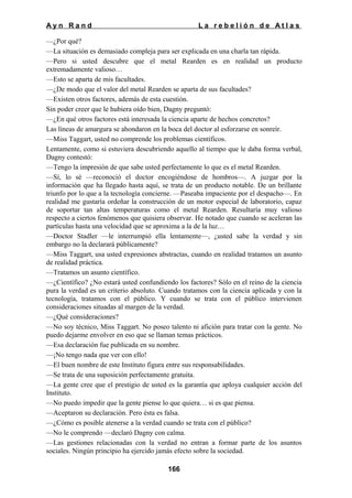 Ayn Rand

La rebelión de Atlas

—¿Por qué?
—La situación es demasiado compleja para ser explicada en una charla tan rápida.
—Pero si usted descubre que el metal Rearden es en realidad un producto
extremadamente valioso…
—Esto se aparta de mis facultades.
—¿De modo que el valor del metal Rearden se aparta de sus facultades?
—Existen otros factores, además de esta cuestión.
Sin poder creer que le hubiera oído bien, Dagny preguntó:
—¿En qué otros factores está interesada la ciencia aparte de hechos concretos?
Las líneas de amargura se ahondaron en la boca del doctor al esforzarse en sonreír.
—Miss Taggart, usted no comprende los problemas científicos.
Lentamente, como si estuviera descubriendo aquello al tiempo que le daba forma verbal,
Dagny contestó:
—Tengo la impresión de que sabe usted perfectamente lo que es el metal Rearden.
—Sí, lo sé —reconoció el doctor encogiéndose de hombros—. A juzgar por la
información que ha llegado hasta aquí, se trata de un producto notable. De un brillante
triunfo por lo que a la tecnología concierne. —Paseaba impaciente por el despacho—. En
realidad me gustaría ordeñar la construcción de un motor especial de laboratorio, capaz
de soportar tan altas temperaturas como el metal Rearden. Resultaría muy valioso
respecto a ciertos fenómenos que quisiera observar. He notado que cuando se aceleran las
partículas hasta una velocidad que se aproxima a la de la luz…
—Doctor Stadler —le interrumpió ella lentamente—, ¿usted sabe la verdad y sin
embargo no la declarará públicamente?
—Miss Taggart, usa usted expresiones abstractas, cuando en realidad tratamos un asunto
de realidad práctica.
—Tratamos un asunto científico.
—¿Científico? ¿No estará usted confundiendo los factores? Sólo en el reino de la ciencia
pura la verdad es un criterio absoluto. Cuando tratamos con la ciencia aplicada y con la
tecnología, tratamos con el público. Y cuando se trata con el público intervienen
consideraciones situadas al margen de la verdad.
—¿Qué consideraciones?
—No soy técnico, Miss Taggart. No poseo talento ni afición para tratar con la gente. No
puedo dejarme envolver en eso que se llaman temas prácticos.
—Esa declaración fue publicada en su nombre.
—¡No tengo nada que ver con ello!
—El buen nombre de este Instituto figura entre sus responsabilidades.
—Se trata de una suposición perfectamente gratuita.
—La gente cree que el prestigio de usted es la garantía que aploya cualquier acción del
Instituto.
—No puedo impedir que la gente piense lo que quiera… si es que piensa.
—Aceptaron su declaración. Pero ésta es falsa.
—¿Cómo es posible atenerse a la verdad cuando se trata con el público?
—No le comprendo —declaró Dagny con calma.
—Las gestiones relacionadas con la verdad no entran a formar parte de los asuntos
sociales. Ningún principio ha ejercido jamás efecto sobre la sociedad.
166

 