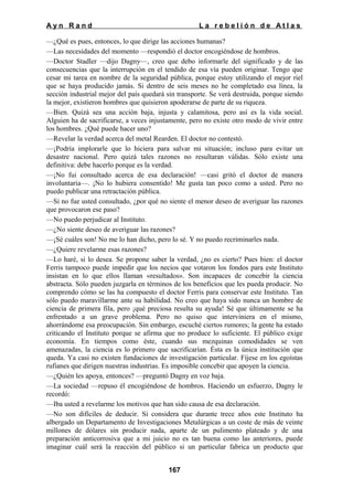 Ayn Rand

La rebelión de Atlas

—¿Qué es pues, entonces, lo que dirige las acciones humanas?
—Las necesidades del momento —respondió el doctor encogiéndose de hombros.
—Doctor Stadler —dijo Dagny—, creo que debo informarle del significado y de las
consecuencias que la interrupción en el tendido de esa vía pueden originar. Tengo que
cesar mi tarea en nombre de la seguridad pública, porque estoy utilizando el mejor riel
que se haya producido jamás. Si dentro de seis meses no he completado esa línea, la
sección industrial mejor del país quedará sin transporte. Se verá destruida, porque siendo
la mejor, existieron hombres que quisieron apoderarse de parte de su riqueza.
—Bien. Quizá sea una acción baja, injusta y calamitosa, pero así es la vida social.
Alguien ha de sacrificarse, a veces injustamente, pero no existe otro modo de vivir entre
los hombres. ¿Qué puede hacer uno?
—Revelar la verdad acerca del metal Rearden. El doctor no contestó.
—¡Podría implorarle que lo hiciera para salvar mi situación; incluso para evitar un
desastre nacional. Pero quizá tales razones no resultaran válidas. Sólo existe una
definitiva: debe hacerlo porque es la verdad.
—¡No fui consultado acerca de esa declaración! —casi gritó el doctor de manera
involuntaria—. ¡No lo hubiera consentido! Me gusta tan poco como a usted. Pero no
puedo publicar una retractación pública.
—Si no fue usted consultado, ¿por qué no siente el menor deseo de averiguar las razones
que provocaron ese paso?
—No puedo perjudicar al Instituto.
—¿No siente deseo de averiguar las razones?
—¡Sé cuáles son! No me lo han dicho, pero lo sé. Y no puedo recriminarles nada.
—¿Quiere revelarme esas razones?
—Lo haré, si lo desea. Se propone saber la verdad, ¿no es cierto? Pues bien: el doctor
Ferris tampoco puede impedir que los necios que votaron los fondos para este Instituto
insistan en lo que ellos llaman «resultados». Son incapaces de concebir la ciencia
abstracta. Sólo pueden juzgarla en términos de los beneficios que les pueda producir. No
comprendo cómo se las ha compuesto el doctor Ferris para conservar este Instituto. Tan
sólo puedo maravillarme ante su habilidad. No creo que haya sido nunca un hombre de
ciencia de primera fila, pero ¡qué preciosa resulta su ayuda! Sé que últimamente se ha
enfrentado a un grave problema. Pero no quiso que interviniera en el mismo,
ahorrándome esa preocupación. Sin embargo, escuché ciertos rumores; la gente ha estado
criticando el Instituto porque se afirma que no produce lo suficiente. El público exige
economía. En tiempos como éste, cuando sus mezquinas comodidades se ven
amenazadas, la ciencia es lo primero que sacrificarían. Ésta es la única institución que
queda. Ya casi no existen fundaciones de investigación particular. Fíjese en los egoístas
rufianes que dirigen nuestras industrias. Es imposible concebir que apoyen la ciencia.
—¿Quién les apoya, entonces? —preguntó Dagny en voz baja.
—La sociedad —repuso él encogiéndose de hombros. Haciendo un esfuerzo, Dagny le
recordó:
—Iba usted a revelarme los motivos que han sido causa de esa declaración.
—No son difíciles de deducir. Si considera que durante trece años este Instituto ha
albergado un Departamento de Investigaciones Metalúrgicas a un coste de más de veinte
millones de dólares sin producir nada, aparte de un pulimento plateado y de una
preparación anticorrosiva que a mi juicio no es tan buena como las anteriores, puede
imaginar cuál será la reacción del público si un particular fabrica un producto que
167

 