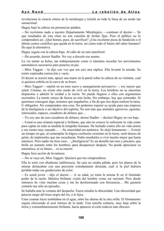Ayn Rand

La rebelión de Atlas

revoluciona la ciencia entera de la metalurgia y triunfa en toda la línea de un modo tan
sensacional.
Dagny bajó la cabeza sin pronunciar palabra.
—No recrimino nada a nuestro Departamento Metalúrgico —continuó el doctor—. Sé
que resultados de esta clase no son cuestión de fechas fijas. Pero el público no lo
comprenderá así. ¿Qué hemos, pues, de sacrificar? ¿Una excelente pieza de fundición o el
último centro científico que queda en la tierra, así como todo el futuro del saber humano?
He aquí la alternativa.
Dagny seguía con la cabeza baja. Al cabo de un rato manifestó:
—De acuerdo, doctor Stadler. No voy a discutir ese asunto.
La vio tomar su bolso, tan trabajosamente como si intentara recordar los movimientos
automáticos necesarios para ponerse en pie.
—Miss Taggart —le dijo con voz que era casi una súplica. Ella levantó la mirada. Su
rostro expresaba corrección y vacío.
El doctor se acercó más; apoyó una mano en la pared sobre la cabeza de su visitante, cual
si quisiera ceñirla en la curva de su brazo.
—Miss Taggart —repitió en un tono suave y amargamente persuasivo—, soy mayor que
usted. Créame, no existe otro modo de vivir en la tierra. Los hombres no se muestran
dispuestos a admitir la verdad o la razón. No puede llegarse a ellos con argumentos
racionales. La mente carece de fuerza en esta lucha. Sin embargo, hay que contender. Si
queremos conseguir algo, tenemos que engañarlos, a fin de que nos dejen realizar la tarea.
U obligarlos. No comprenden otra cosa. No podemos esperar su ayuda para una empresa
de la inteligencia o un objetivo del espíritu. No son más que animales agresivos, egoístas,
interesados, rapaces, cazadores de dólares que…
—Yo soy uno de esos cazadores de dólares, doctor Stadler —declaró Dagny en voz baja.
—Usted es una criatura especial y brillante, que aún no conoce lo suficiente la vida como
para captar en toda su medida la estupidez humana. He luchado contra ello mi vida entera
y me siento muy cansado… —Su sinceridad era auténtica. Se alejó lentamente—. Existió
un tiempo en que, al contemplar la trágica confusión existente en la tierra, sentí deseos de
gritar, de implorarles que me escucharan. Podía enseñarles a vivir mucho mejor que hasta
entonces. Pero nadie me hizo caso… ¿Inteligencia? Es un destello tan raro y precario, que
brilla un instante entre los hombres, para desaparecer después. No puede apreciarse su
naturaleza, ni su futuro… ni su muerte.
Dagny hizo acción de levantarse.
—No se vaya así, Miss Taggart. Quisiera que me comprendiese.
Ella lo miró con obediente indiferencia. Su cara no estaba pálida, pero los planos de la
misma destacaban con una precisión extrañamente desnuda, cual si la piel hubiera
perdido todas sus gradaciones de color.
—Es usted joven —dijo el doctor—. A su edad, yo tenía la misma fe en el ilimitado
poder de la razón. Idéntica brillante visión del hombre como ser racional. Pero desde
entonces he visto muchas cosas y me he desilusionado con frecuencia… Me gustaría
contarle tan sólo un episodio.
Se hallaba ante la ventana del despacho. Fuera reinaba la obscuridad. Una obscuridad que
parecía surgir del trazo negro del río, a lo lejos.
Unas cuantas luces temblaban en el agua, entre las alturas de la otra orilla. El firmamento
seguía ofreciendo el azul intenso de la tarde. Una estrella solitaria, muy baja sobre la
tierra y extraordinariamente brillante, hacía aparecer el cielo todavía más obscuro.
168

 