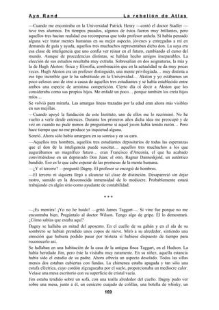 Ayn Rand

La rebelión de Atlas

—Cuando me encontraba en la Universidad Patrick Henry —contó el doctor Stadler —
tuve tres alumnos. En tiempos pasados, algunos de éstos fueron muy brillantes, pero
aquellos tres hacían realidad esa recompensa que todo profesor anhela. Si había pensado
alguna vez tratar mentes humanas en su mejor aspecto, jóvenes y entregadas a mí en
demanda de guía y ayuda, aquellos tres muchachos representaban dicho don. La suya era
esa clase de inteligencia que uno confía ver reinar en el futuro, cambiando el curso del
mundo. Aunque de procedencias distintas, se habían hecho amigos inseparables. La
elección de sus estudios resultaba muy extraña. Sobresalían en dos asignaturas, la mía y
la de Hugh Akston: física y filosofía, combinación que en la actualidad se da muy pocas
veces. Hugh Akston era un profesor distinguido, una mente privilegiada… muy distinta a
ese tipo increíble que le ha substituido en la Universidad… Akston y yo estábamos un
poco celosos uno de otro a causa de aquellos tres estudiantes y se había establecido entre
ambos una especie de amistosa competición. Cierto día oí decir a Akston que los
consideraba como sus propios hijos. Me enfadé un poco… porque también los creía hijos
míos…
Se volvió para mirarla. Las amargas líneas trazadas por la edad eran ahora más visibles
en sus mejillas.
—Cuando apoyé la fundación de este Instituto, uno de ellos me lo recriminó. No he
vuelto a verle desde entonces. Durante los primeros años dicha idea me preocupó y de
vez en cuando no pude menos de preguntarme si aquel joven había tenido razón… Pero
hace tiempo que no me produce ya inquietud alguna.
Sonrió. Ahora sólo había amargura en su sonrisa y en su cara.
—Aquellos tres hombres, aquellos tres estudiantes depositarios de todas las esperanzas
que el don de la inteligencia puede suscitar… aquellos tres muchachos a los que
augurábamos un magnífico futuro… eran Francisco d'Anconia, el que ha acabado
convirtiéndose en un depravado Don Juan; el otro, Ragnar Danneskjold, un auténtico
bandido. Eso es lo que cabe esperar de las promesas de la mente humana.
—¿Y el tercero? —preguntó Dagny. El profesor se encogió de hombros.
—El tercero ni siquiera llegó a alcanzar tal clase de distinción. Desapareció sin dejar
rastro, sumido en la desconocida inmensidad de lo mediocre. Probablemente estará
trabajando en algún sitio como ayudante de contabilidad.
***
—¡Es mentira! ¡Yo no he huido! —gritó James Taggart—. Si vine fue porque no me
encontraba bien. Pregúntalo al doctor Wilson. Tengo algo de gripe. Él lo demostrará.
¿Cómo sabías que estaba aquí?
Dagny se hallaba en mitad del aposento. En el cuello de su gabán y en el ala de su
sombrero se habían prendido unos copos de nieve. Miró a su alrededor, sintiendo una
emoción que hubiera podido pasar por tristeza si hubiese dispuesto de tiempo para
reconocerlo así.
Se hallaban en una habitación de la casa de la antigua finca Taggart, en el Hudson. La
había heredado Jim, pero éste la visitaba muy raramente. En su niñez, aquella estancia
había sido el estudio de su padre. Ahora ofrecía un aspecto desolado. Todas las sillas
menos dos estaban cubiertas con fundas. La chimenea estaba apagada y tan sólo una
estufa eléctrica, cuyo cordón zigzagueaba por el suelo, proporcionaba un mediocre calor.
Veíase una mesa escritorio con su superficie de cristal vacía.
Jim estaba tendido sobre un sofá, con una toalla alrededor del cuello. Dagny pudo ver
sobre una mesa, junto a él, un cenicero cuajado de colillas, una botella de whisky, un
169

 