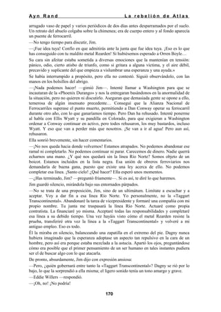 Ayn Rand

La rebelión de Atlas

arrugado vaso de papel y varios periódicos de dos días antes desparramados por el suelo.
Un retrato del abuelo colgaba sobre la chimenea; era de cuerpo entero y al fondo aparecía
un puente de ferrocarril.
—No tengo tiempo para discutir, Jim.
—¡Fue idea tuya! Confío en que admitirás ante la junta que fue idea tuya. ¡Eso es lo que
has conseguido con tu maldito metal Rearden! Si hubiésemos esperado a Orren Boyle…
Su cara sin afeitar estaba sometida a diversas emociones que la mantenían en tensión:
pánico, odio, cierto atisbo de triunfo, como si gritara a alguna víctima, y el aire débil,
precavido y suplicante del que empieza a vislumbrar una esperanza y una ayuda.»
Se había interrumpido a propósito, pero ella no contestó. Siguió observándolo, con las
manos en los bolsillos del abrigo.
—¡Nada podemos hacer! —gimió Jim—. Intenté llamar a Washington para que se
incautaran de la «Phoenix Durango» y nos la entregaran basándonos en la anormalidad de
la situación, pero no quieren ni discutirlo. Aseguran que demasiada gente se opone a ello,
temerosa de algún insensato precedente… Conseguí que la Alianza Nacional de
Ferrocarriles superase el punto muerto, permitiendo a Dan Conway operar su ferrocarril
durante otro año, con lo que ganaríamos tiempo. Pero Dan ha rehusado. Intenté ponerme
al habla con Ellis Wyatt y su pandilla en Colorado, para que exigieran a Washington
ordenar a Conway continuar en activo, pero todos rehusaron, los muy bastardos, incluso
Wyatt. Y eso que van a perder más que nosotros. ¡Se van a ir al agua! Pero aun así,
rehusaron.
Ella sonrió brevemente, sin hacer comentarios.
—¡No nos queda hacia donde volvernos! Estamos atrapados. No podemos abandonar ese
ramal ni completarlo. No podemos continuar ni parar. Carecemos de dinero. Nadie querrá
echarnos una mano. ¿Y qué nos quedará sin la línea Río Norte? Somos objeto de un
boicot. Estamos incluidos en la lista negra. Esa unión de obreros ferroviarios nos
demandaría de buena gana, puesto que existe una ley acerca de ello. No podemos
completar esa línea. ¡Santo cielo! ¿Qué hacer? Ella esperó unos momentos.
—¿Has terminado, Jim? —preguntó fríamente—. Si es así, te diré lo que haremos.
Jim guardó silencio, mirándola bajo sus entornados párpados.
—No se trata de una proposición, Jim, sino de un ultimátum. Limítate a escuchar y a
aceptar. Voy a dar fin a esa línea Río Norte. Yo personalmente, no la «Taggart
Transcontinental». Abandonaré la tarea de vicepresidente y formaré una compañía con mi
propio nombre. Tu junta me traspasará la línea Río Norte. Actuaré como propia
contratista. La financiaré yo misma. Aceptaré todas las responsabilidades y completaré
esa línea a su debido tiempo. Una vez hayáis visto cómo el metal Rearden resiste la
prueba, transferiré otra vez la línea a la «Taggart Transcontinental» y volveré a mi
antiguo empleo. Eso es todo.
Él la miraba en silencio, balanceando una zapatilla en el extremo del pie. Dagny nunca
hubiera imaginado que la esperanza adoptase un aspecto tan repulsivo en la cara de un
hombre, pero así era porque estaba mezclada a la astucia. Apartó los ojos, preguntándose
cómo era posible que el primer pensamiento de un ser humano en tales instantes pudiera
ser el de buscar algo con lo que atacarla.
De pronto, absurdamente, Jim dijo con expresión ansiosa:
—Pero, ¿quién gobernará entre tanto la «Taggart Transcontinental»? Dagny se rió por lo
bajo, lo que la sorprendió a ella misma; el ligero sonido tenía un tono amargo y grave.
—Eddie Willers —respondió.
—¡Oh, no! ¡No podría!
170

 