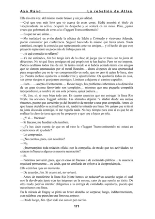 Ayn Rand

La rebelión de Atlas

Ella rió otra vez, del mismo modo brusco y sin jovialidad.
—Creí que eras más listo que yo acerca de estas cosas. Eddie asumirá el título de
vicepresidente en activo, ocupará mi despacho y se sentará en mi mesa. Pero, ¿quién
crees que gobernará de veras a la «Taggart Transcontinental»?
—Es que no veo cómo…
—Me trasladaré en avión desde la oficina de Eddie a Colorado y viceversa Además,
puedo comunicar por conferencia. Seguiré haciendo lo mismo que basta ahora. Nada
cambiará, excepto la comedia que representarás ante tus amigos… y el hecho de que este
proyecto represente un poco más de trabajo para mí.
—¿A qué comedia te refieres?
—Ya me entiendes, Jim No tengo idea de la clase de juego que te traes con tu junta de
directores. No sé qué fines persigues ni qué propósitos te has hecho. Pero no me importa.
Podéis ocultaros todos tras de mí. Si tenéis miedo o si habéis cerrado tratos con amigos
que se sienten amenazados por el metal Rearden… ahora dispones de una oportunidad
para asegurarles que no te ves comprometido en nada; que no eres tú quien lo hace, sino
yo. Puedes incluso ayudarles a maldecirme y apostrofarme. Os quedaréis todos en casa,
sin correr riesgos ni granjearos enemigos. Limitaos a dejarme el camino expedito.
—Bien… —aceptó él lentamente—. Desde luego, los problemas inherentes a la dirección
de un gran sistema ferroviario son complejos… mientras que una pequeña compañía
independiente, a nombre de una sola persona, quizá pudiera…
—Sí, Jim, sí; sé muy bien todo eso. En cuanto anuncies que me entregas la línea Río
Norte, las acciones Taggart subirán. Las alimañas dejarán ^e atisbar desde sus sucios
rincones, puesto que carecerán ya del incentivo de morder a una gran compañía. Antes de
que hayan decidido su actitud hacia mí, tendré terminada esa línea. No quiero que ni tú ni
tu junta discutáis conmigo, ni me roguéis nada. No hay tiempo para esto si es que he de
realizar la clase de tarea que me he propuesto y que voy a hacer yo sola.
—¿Y si… fracasas?
—Si fracaso, me hundiré sola también.
—¿Te has dado cuenta de que en tal caso la «Taggart Transcontinental» no estará en
condiciones de ayudarte?
—Lo comprendo.
—¿No cuentas, pues, con nosotros?
—No.
—¿Interrumpirás toda relación oficial con la compañía, de modo que tus actividades no
ejerzan influencia alguna en nuestra reputación?
—Sí.
—Podemos convenir, pues, que en caso de fracaso o de escándalo público… tu ausencia
resultará permanente… es decir, que no confiarás en volver a la vicepresidencia.
Ella cerró los ojos un momento.
—De acuerdo, Jim. Si ocurre así, no volveré.
—Antes de transferirte la línea Río Norte hemos de redactar*un acuerdo según el cual
nos la devolverás junto con tus intereses en la misma, caso de que resulte un éxito. De
otro modo podrías intentar obligarnos a la entrega de cantidades superiores, puesto que
necesitamos esa línea.
En la mirada de Dagny se pintó un breve destello de sorpresa; luego, indiferentemente,
con palabras que parecían una limosna, repuso:
—Desde luego, Jim. Que todo eso conste por escrito.
171

 