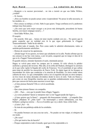 Ayn Rand

La rebelión de Atlas

—Respecto a tu sucesor provisional… no irás a insistir en que sea Eddie Willers,
¿verdad?
—Sí. Insisto.
—¡Pero ese hombre no puede actuar como vicepresidente! No posee la talla necesaria, ni
los modales, ni…
—Pero conoce su trabajo y el mío. Sabe lo que quiero. Tengo confianza en él y podremos
trabajar muy bien juntos.
—¿No crees que sería mejor escoger a un joven más distinguido, procedente de buena
familia, con mayor empaque social y…?
—Será Eddie Willers, Jim.
Él suspiró.
—De acuerdo. Sólo que… hemos de tener mucho cuidado con eso… No quiero que la
gente sospeche que en realidad eres tú la que sigue gobernando la «Taggart
Transcontinental». Nadie ha de saberlo.
—Lo sabrá todo el mundo, Jim. Pero como nadie lo admitirá abiertamente, todos se
sentirán perfectamente satisfechos.
—Hemos de conservar las apariencias.
—¡Desde luego! Si no quieres, no tienes que saludarme en la calle. Puedes afirmar que no
me conoces ni me has visto nunca, y por mi parte, aseguraré que no tengo ni idea de lo
que es la «Taggart Transcontinental».
Él guardó silencio, mirando fijamente el suelo, intentando pensar.
Dagny se volvió para mirar los campos por la ventana. El cielo ofrecía la palidez
uniforme y grisácea del invierno. Más allá, en la orilla del Hudson, distinguió la carretera
en la que solía vigilar la llegada del coche de Francisco. Vio el acantilado al que subían
para tratar de percibir los rascacielos de Nueva York. En algún lugar de los bosques se
encontraban los ríeles que conducían a la estación de Rockdale. La tierra estaba ahora
cubierta de nieve. Lo que contemplaba venía a ser el esqueleto del país en otros tiempos;
un leve trazo de ramas desnudas elevándose desde la nieve al cielo. Todo era blanco y
gris como en esas fotografías muertas que se guardan cuidadosamente como recuerdo,
pero que carecen de fuerza para nacernos evocar algo.
—¿Cómo piensas llamarla? Ella se volvió asombrada.
—¿Qué?
—Que cómo piensas llamar a tu compañía.
—¡Oh!… Pues… creo que le pondré línea «Dagny Taggart».
—¿Lo crees prudente? Quizá se interprete mal. Lo de Taggart puede dar lugar a…
—¿Cómo quieres que la llame? —preguntó ella bruscamente irritada —¿Compañía Don
Nadie? ¿Madame X? ¿John Galt? —Se interrumpió y sonrió súbitamente, con fría,
brillante y peligrosa sonrisa—. Ése es el nombre que voy a darle: línea «John Galt».
—¡Cielos! ¡No! —Sí.
—Se trata de una palabreja salida de los arrabales.
—Sí.
—No puedes bromear con una cosa tan sería… No puedes ser tan vulgar, ni rebajarte de
ese modo.
—¿De veras?
—¿Por qué motivo has de hacerlo?
—Porque sorprenderá a todo el mundo, igual que te ha sorprendido a ti.
172

 