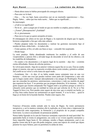 Ayn Rand

La rebelión de Atlas

—Hasta ahora nunca te habías preocupado de conseguir efectos.
—Pues esta vez lo haré.
—Oye… —Su voz bajó, hasta convertirse casi en un murmullo supersticioso—. Oye,
Dagny. Sabes… sabes que trae mala suerte… Sabes que su significado…
Se interrumpió.
—¿Cuál es su significado?
—No lo sé… pero a juzgar por el modo en que ese nombre se emplea, parece indicar…
—¿Temor? ¿Desesperación? ¿Futilidad?
—Sí, sí, precisamente.
—Pues eso es lo que yo quiero arrojarles al rostro.
El relampagueo de cólera en los ojos de Dagny y la expresión de alegría que lo siguió,
hicieron comprender a Jim que valía más callarse.
—Puedes preparar todos los documentos y realizar las gestiones necesarias bajo el
nombre de línea «John Galt» —le indicó ella.
—Como quieras; al fin y al cabo esa línea es tuya —concedió Jim suspirando.
—Desde luego.
La miró perplejo. Había abandonado totalmente los modales y el estilo de una
vicepresidente y parecía feliz y aliviada luego de descender al nivel de los obreros y de
las cuadrillas de trabajadores.
—En cuanto a los documentos y al aspecto legal de la cuestión —dijo Jim —existirán
ciertas dificultades. Hemos de solicitar permiso.,.
Se volvió para mirarle. Algo de su anterior violencia seguía fijo en su cara. Ésta no estaba
alegre ni sonreía, sino que su expresión revelaba ahora cierta extraña y primitiva calidad.
Jim confió en no volver a verla nunca de aquel modo.
—Escúchame, Jim —le dijo; él no había notado nunca semejante tono en una voz
humana—, existe una cosa que puedes realizar como parte del compromiso y más vale
que lo hagas cuanto antes: manejar adecuadamente a tus amigos de Washington. Procura
que me concedan los permisos, autorizaciones, concesiones y todo ese montón de papel
que requieren las leyes. Y no permitas que me pongan obstáculos. Si lo intentan… Jim, la
gente asegura que nuestro antepasado Nat Taggart mató a un político porque se atrevió a
rehusarle cierto permiso que en realidad no tenía por qué solicitar de él. No sé si Nat
Taggart lo hizo o no. Pero puedes estar seguro de una cosa: que si cometió ese hecho, yo
sé muy bien cuáles fueron sus sentimientos en aquel instante. Y si no lo hizo… quizá lo
haga yo en honor de la leyenda familiar. Puedes estar seguro, Jim.
***
Francisco d'Anconia estaba sentado ante la mesa de Dagny. Su rostro permanecía
inexpresivo, y así lo mantuvo mientras ella le explicaba, en el tono claro e impersonal de
una entrevista entre negociantes, la formación y el propósito de su propia compañía
ferroviaria. La estuvo escuchando sin pronunciar palabra.
Nunca había figurado en la cara de Francisco semejante expresión de total pasividad. No
aparentaba burla ni ironía ni antagonismo; era como si no viviera aquellos momentos y
fuera imposible llegar hasta él. Sin embargo, miraba a Dagny atentamente, cual si sus
pupilas vieran más de lo que ella podía imaginar, como una especie de cristal que dejara
penetrar los rayos Solares, pero no permitiera la salida de éstos.
173

 