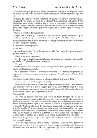 Ayn Rand

La rebelión de Atlas

—Francisco, te rogué que vinieras porque quería hablar contigo en mi despacho. Nunca
has estado aquí. En cierta ocasión una entrevista así quizá hubiera significado algo para
mí.
La mirada de Francisco recorrió lentamente el recinto. Sus paredes estaban desnudas,
exceptuando tres cosas: un mapa de la «Taggart Transcontinental», el retrato de Nat
Taggart que había servido de modelo para su estatua, y un inmenso calendario en alegres
y crudos colores, de la clase de los que eran distribuidos cada año a todas las estaciones
de la línea Taggart; el mismo que había colgado en su primer lugar de trabajo, en
Rockdale.
Francisco se levantó y dijo quedamente:
—Dagny, por ti misma y… —tuvo una leve vacilación, apenas perceptible— y en
nombre de la piedad que puedas sentir hacia mí, no me pidas nada. Déjame partir.
Aquel comportamiento resultaba extraño en él y Dagny nunca hubiera creído escuchar de
sus labios semejantes palabras.
A los pocos momentos preguntó:
—¿Por qué?
—No puedo contestarte. No puedo contestar a nada. Éste es uno de los motivos por lo
que vale más no discutir.
—¿Sabes lo que voy a preguntarte?
—Sí. —El modo en que le miraba entrañaba un interrogante tan elocuente y desesperado,
que añadió—: Y sé también que voy a negarme.
—¿Por qué?
Sonrió tristemente, extendiendo las manos como para demostrarle que había previsto todo
aquello y había deseado evitarlo.
—He de intentarlo, Francisco —insistió ella con calma—. He de hacer esa pregunta. Es
mi parte en este asunto. La tuya consiste en responder. Pero, al menos, sabré que lo he
probado.
Él seguía en pie, pero inclinó un poco la cabeza, asintiendo, a la vez que decía:
—Te escucharé, si eso puede complacerte en algo.
—Necesito quince millones de dólares para completar la línea Río Norte. He conseguido
siete millones contra las acciones Taggart que poseo, libres de toda carga. No puedo
llegar a más. Lanzaré acciones de mi nueva compañía hasta ocho millones de dólares. Te
he llamado para rogarte que compres esas acciones.
Él no contestó,
—Soy como un mendigo, Francisco, que solicita tu dinero. Siempre creí que en los
negocios no había que mendigar. Que lo que se ofrece tiene su propio valor y que sólo se
da dinero por dinero. Pero ahora no ocurre así, aunque no puedo comprender cómo es
posible actuar según otras reglas y aun continuar existiendo. A juzgar por ciertos hechos,
la línea Río Norte será la mejor del país. Según determinadas referencias, es la mejor
inversión posible. Pero precisamente ahí está lo que me intranquiliza. No puedo
conseguir dinero ofreciendo a la gente una aventura con buenas perspectivas; el simple
hecho de ser buena les impulsa a rechazarla. No existe Banco capaz de adquirir las
acciones de mi compañía. Así es que no puedo ofrecer méritos concretos, sino rogar.
Pronunciaba las palabras con precisión impersonal. Se detuvo, esperando su respuesta;
pero él guardó silencio.
—Sé que no tengo nada que darte a cambio —continuó—, que no puedo hablarte en
términos de inversión. A ti no te importa el dinero. Los proyectos industriales dejaron de
interesarte hace mucho tiempo. No voy a pretender que se trata de una proposición
174

 