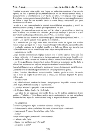 Ayn Rand

La rebelión de Atlas

Francisco actuó con tanta rapidez que Dagny no pudo darse cuenta de cómo sucedía
aquello; tan sólo le pareció que su primera reacción fue un sencillo temblor. Rodeó la
mesa escritorio, le tomó la mano y se la* llevó a los labios. Todo empezó como un gesto
de profundo respeto; como si su propósito fuera el de darle fuerzas; pero cuando mantuvo
los labios y luego la cara apretada contra su mano, Dagny comprendió que quien
necesitaba fuerzas era él.
La miró a la cara, contemplando la asustada tranquilidad de sus pupilas, y sonrió sin
intentar ocultar la cólera y la ternura que se pintaban en sus ojos.
—Dagny, ¿de veras quieres arrastrarte ante mi? No sabes lo que significa esa palabra y
nunca lo sabrás. Uno no obra así a sabiendas. ¿Crees que no sé que tu petición es el acto
más valiente que hayas podido realizar jamás? Pero… no insistas, Dagny.
—En nombre de todo cuanto en otros tiempos pudo tener algún significado para ti… —
susurró—, de aquello que aún pueda quedar en tu interior…
En el momento en que creyó haber visto una mirada similar en alguna otra ocasión,
cuando se dijo que aquél era el modo en que había aparecido ante ella, destacando contra
el resplandor nocturno de la ciudad, tendido a su lado por última vez, escuchó una
exclamación suya, una exclamación que nunca había conseguido arrancarle:
—¡Amor mío, no puedo!
Luego, mientras se miraban en perplejo silencio, notó el cambio operado en su cara. Ésta
se había vuelto otra vez brusca, como si hubiese accionado un interruptor. Se echó a reír,
se alejó de ella y dijo con una voz hiriente y ofensiva a causa de su absoluta indiferencia:
—por favor, perdóname esta mezcla de estilos. Siempre se ha supuesto que he dicho la
misma frase a otras muchas mujeres, aunque en ocasiones bastante distintas.
Dagny bajó la cabeza y se sentó cual si quisiera reprimirse, sin importarle que él lo viera.
Cuando levantó la cabeza fue para mirarlo con aire completamente apático.
—Bien, Francisco. Ha sido una buena actuación. Confieso que lo he creído. Si éste ha
sido tu modo de aceptar la diversión que te ofrecía, has triunfado de pleno. No pienso
pedirte nada.
—Ya te lo advertí.
—No sabía hacia qué bando te inclinabas. Aunque parezca imposible, veo que es el de
Orren Boyle, Bertram Scudder y tu viejo maestro.
—¿Mi viejo maestro? —preguntó él con brusquedad.
—Sí. El doctor Robert Stadler. Se rió aliviado.
—¡Ah! ¡Ése! Es un saqueador convencido de que su fin justifica apoderarse de mis
medios. —Y añadió—: Verás, Dagny; quiero que recuerdes siempre ese lado hacia el que
dices me inclino. Algún día hablaremos de esto y te preguntaré si deseas repetirlo.
—No será preciso.
Él se volvió para partir. Agitó la mano en un saludo casual y dijo:
—Te deseo mucha suerte con la línea Río Norte, si es que llegas a construirla.
—La construiré. Y pienso llamarla línea «John Galt».
—¿Cómo?
Fue un auténtico grito; ella se echó a reír despectiva.
—La línea «John Galt».
—Dagny, ¿por qué haces eso? ¿Por qué?
—¿Es que no te gusta?
176

 
