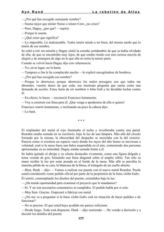 Ayn Rand

La rebelión de Atlas

—¿Por qué has escogido semejante nombre?
—Suena mejor que míster Nemo o míster Cero, ¿no crees?
—Pero, Dagny, ¿por qué? —repitió.
—Porque te asusta.
—¿Qué crees que significa?
—Lo imposible. Lo inalcanzable. Todos tenéis miedo a mi línea, del mismo modo que lo
tenéis de ese nombre.
Se echó a reír sin mirarla y Dagny sintió la extraña certidumbre de que se había olvidado
de ella; de que se encontraba muy lejos, de que estaba riendo con una curiosa mezcla de
alegría y de amargura de algo en lo que ella no tenía la menor parte.
Cuando se volvió hacia Dagny dijo con vehemencia:
—Yo, en tu lugar, no lo haría.
—Tampoco a Jim le ha complacido mucho —le explicó encogiéndose de hombros.
—¿Por qué has escogido ese nombre?
—Porque lo aborrezco; porque aborrezco los malos presagios con que todos me
abrumáis; vuestro deseo de que ceda, esa insensata pregunta que suena como una
demanda de auxilio. Estoy harta de oír nombrar a John Galt y he decidido luchar contra
él.
—En efecto; lo haces —reconoció Francisco lentamente.
—Voy a construir esa línea para él. ¡Que venga a apoderarse de ella si quiere!
Francisco sonrió lentamente, e inclinando un poco la cabeza dijo:
—Lo hará.
***
El resplandor del metal al rojo iluminaba el techo y reverberaba contra una pared.
Rearden estaba sentado en su escritorio, bajo la luz de una lámpara. Más allá del círculo
formado por la misma, la obscuridad del despacho se mezclaba con la del exterior.
Parecía como si existiera un espacio vacío donde los rayos del alto horno se moviesen a
voluntad; cual si la mesa fuera una balsa suspendida en el aire, conteniendo dos personas
aprisionadas en su intimidad. Dagny estaba sentada frente a él.
Se había quitado el abrigo y su silueta destacaba vivamente, como una figura delgada y
tensa vestida de gris, formando una línea diagonal sobre el amplio sillón. Tan sólo su
mano recibía la luz por estar posada en el borde de la mesa. Más allá se percibía la
mancha pálida de su cara, la blancura de la blusa, el triángulo de un cuello abierto.
—Bien, Hank —dijo—. Vamos a realizar ese puente con el nuevo metal Rearden. Puede
usted considerarlo como pedido oficial por parte de la propietaria de la línea «John Galt».
Él sonrió, contemplando los diseños del puente, extendidos bajo la luz.
—¿Ha tenido oportunidad para examinar el proyecto que le mandamos?
—Sí. Y no son necesarios comentarios ni cumplidos. El pedido habla por si solo.
—Muy bien. Gracias. Empezaré a fabricar ese metal.
—¿No me va a preguntar si la línea «John Galt» está en situación de hacer pedidos o de
funcionar?
—No es preciso. El que usted haya acudido me parece suficiente.
—Desde luego. Todo está dispuesto, Hank —dijo sonriendo—. He venido a decírselo y a
discutir los detalles del puente.
177

 