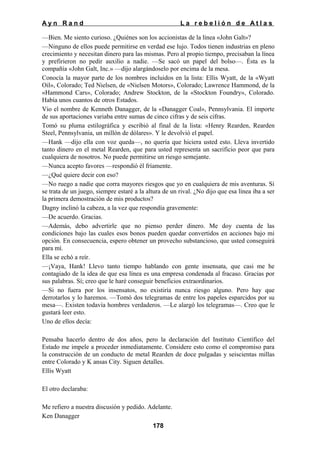Ayn Rand

La rebelión de Atlas

—Bien. Me siento curioso. ¿Quiénes son los accionistas de la línea «John Galt»?
—Ninguno de ellos puede permitirse en verdad ese lujo. Todos tienen industrias en pleno
crecimiento y necesitan dinero para las mismas. Pero al propio tiempo, precisaban la línea
y prefirieron no pedir auxilio a nadie. —Se sacó un papel del bolso—. Ésta es la
compañía «John Galt, Inc.» —dijo alargándoselo por encima de la mesa.
Conocía la mayor parte de los nombres incluidos en la lista: Ellis Wyatt, de la «Wyatt
Oil», Colorado; Ted Nielsen, de «Nielsen Motors», Colorado; Lawrence Hammond, de la
«Hammond Cars», Colorado; Andrew Stockton, de la «Stockton Foundry», Colorado.
Había unos cuantos de otros Estados.
Vio el nombre de Kenneth Danagger, de la «Danagger Coal», Pennsylvania. El importe
de sus aportaciones variaba entre sumas de cinco cifras y de seis cifras.
Tomó su pluma estilográfica y escribió al final de la lista: «Henry Rearden, Rearden
Steel, Pennsylvania, un millón de dólares». Y le devolvió el papel.
—Hank —dijo ella con voz queda—, no quería que hiciera usted esto. Lleva invertido
tanto dinero en el metal Rearden, que para usted representa un sacrificio peor que para
cualquiera de nosotros. No puede permitirse un riesgo semejante.
—Nunca acepto favores —respondió él fríamente.
—¿Qué quiere decir con eso?
—No ruego a nadie que corra mayores riesgos que yo en cualquiera de mis aventuras. Si
se trata de un juego, siempre estaré a la altura de un rival. ¿No dijo que esa línea iba a ser
la primera demostración de mis productos?
Dagny inclinó la cabeza, a la vez que respondía gravemente:
—De acuerdo. Gracias.
—Además, debo advertirle que no pienso perder dinero. Me doy cuenta de las
condiciones bajo las cuales esos bonos pueden quedar convertidos en acciones bajo mi
opción. En consecuencia, espero obtener un provecho substancioso, que usted conseguirá
para mí.
Ella se echó a reír.
—¡Vaya, Hank! Llevo tanto tiempo hablando con gente insensata, que casi me he
contagiado de la idea de que esa línea es una empresa condenada al fracaso. Gracias por
sus palabras. Sí; creo que le haré conseguir beneficios extraordinarios.
—Si no fuera por los insensatos, no existiría nunca riesgo alguno. Pero hay que
derrotarlos y lo haremos. —Tomó dos telegramas de entre los papeles esparcidos por su
mesa—. Existen todavía hombres verdaderos. —Le alargó los telegramas—. Creo que le
gustará leer esto.
Uno de ellos decía:
Pensaba hacerlo dentro de dos años, pero la declaración del Instituto Científico del
Estado me impele a proceder inmediatamente. Considere esto como el compromiso para
la construcción de un conducto de metal Rearden de doce pulgadas y seiscientas millas
entre Colorado y K ansas City. Siguen detalles.
Ellis Wyatt
El otro declaraba:
Me refiero a nuestra discusión y pedido. Adelante.
Ken Danagger
178

 