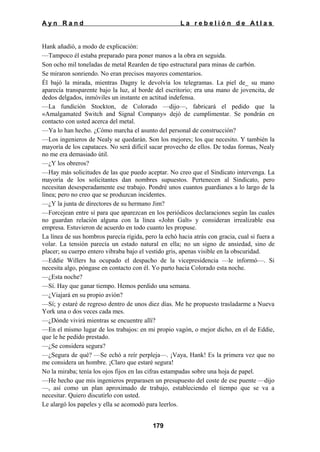 Ayn Rand

La rebelión de Atlas

Hank añadió, a modo de explicación:
—Tampoco él estaba preparado para poner manos a la obra en seguida.
Son ocho mil toneladas de metal Rearden de tipo estructural para minas de carbón.
Se miraron sonriendo. No eran precisos mayores comentarios.
Él bajó la mirada, mientras Dagny le devolvía los telegramas. La piel de_ su mano
aparecía transparente bajo la luz, al borde del escritorio; era una mano de jovencita, de
dedos delgados, inmóviles un instante en actitud indefensa.
—La fundición Stockton, de Colorado —dijo—, fabricará el pedido que la
«Amalgamated Switch and Signal Company» dejó de cumplimentar. Se pondrán en
contacto con usted acerca del metal.
—Ya lo han hecho. ¿Cómo marcha el asunto del personal de construcción?
—Los ingenieros de Nealy se quedarán. Son los mejores; los que necesito. Y también la
mayoría de los capataces. No será difícil sacar provecho de ellos. De todas formas, Nealy
no me era demasiado útil.
—¿Y los obreros?
—Hay más solicitudes de las que puedo aceptar. No creo que el Sindicato intervenga. La
mayoría de los solicitantes dan nombres supuestos. Pertenecen al Sindicato, pero
necesitan desesperadamente ese trabajo. Pondré unos cuantos guardianes a lo largo de la
línea; pero no creo que se produzcan incidentes.
—¿Y la junta de directores de su hermano Jim?
—Forcejean entre sí para que aparezcan en los periódicos declaraciones según las cuales
no guardan relación alguna con la línea «John Galt» y consideran irrealizable esa
empresa. Estuvieron de acuerdo en todo cuanto les propuse.
La línea de sus hombros parecía rígida, pero la echó hacia atrás con gracia, cual si fuera a
volar. La tensión parecía un estado natural en ella; no un signo de ansiedad, sino de
placer; su cuerpo entero vibraba bajo el vestido gris, apenas visible en la obscuridad.
—Eddie Willers ha ocupado el despacho de la vicepresidencia —le informó—. Si
necesita algo, póngase en contacto con él. Yo parto hacia Colorado esta noche.
—¿Esta noche?
—Sí. Hay que ganar tiempo. Hemos perdido una semana.
—¿Viajará en su propio avión?
—Sí; y estaré de regreso dentro de unos diez días. Me he propuesto trasladarme a Nueva
York una o dos veces cada mes.
—¿Dónde vivirá mientras se encuentre allí?
—En el mismo lugar de los trabajos: en mi propio vagón, o mejor dicho, en el de Eddie,
que le he pedido prestado.
—¿Se considera segura?
—¿Segura de qué? —Se echó a reír perpleja—. ¡Vaya, Hank! Es la primera vez que no
me considera un hombre. ¡Claro que estaré segura!
No la miraba; tenía los ojos fijos en las cifras estampadas sobre una hoja de papel.
—He hecho que mis ingenieros preparasen un presupuesto del coste de ese puente —dijo
—, así como un plan aproximado de trabajo, estableciendo el tiempo que se va a
necesitar. Quiero discutirlo con usted.
Le alargó los papeles y ella se acomodó para leerlos.
179

 