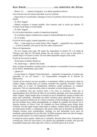 Ayn Rand

La rebelión de Atlas

—Bueno. Yo… —empezó el fogonero. Los demás guardaron silencio.
Con el mismo tono de natural autoridad, la joven continuó:
—Sigan hasta la vía principal y detengan el tren en la primera oficina ferroviaria que esté
abierta.
—Sí, Miss Taggart.
—Deberá recuperar el tiempo perdido. Pero tenemos toda la noche por delante. El
«Comet» ha de llegar a la hora fijada.
—Sí, Miss Taggart.
Se volvía para marcharse, cuando el maquinista preguntó;
—Si se produce alguna complicación ¿acepta la responsabilidad de la misma?
—Sí. La acepto.
El jefe de tren la siguió, cuando regresaba a su vagón.
—Pero… ¿viaja usted en un coche diurno, Miss Taggart? —preguntóle muy sorprendido
—. ¿Cómo es posible? ¿Por qué no nos hizo saber su presencia?
Ella se rió ligeramente.
—No tuve tiempo para nada. Mi vagón fue enganchado al número 22 a la salida de
Chicago, pero bajé en Cleveland, porque iba con retraso. Así es que lo dejé partir y
cuando llegó el «Comet» lo tomé. En él no había disponible ningún coche cama.
El jefe de tren movió la cabeza.
—Su hermano no habría obrado así.
—No, desde luego —admitió ella riendo.
Entre el grupo de hombres reunidos junto a la máquina se encontraba el joven encargado
de los frenos. Señalándola, quiso saber:
—¿Quién es?
—La que dirige la «Taggart Transcontinental» —respondió el maquinista; el respeto que
expresaba su voz era sincero—. La vicepresidenta encargada de la Sección de
Operaciones.
Cuando el tren arrancó con una sacudida y su penetrante silbido se desvaneció sobre los
campos, Dagny, sentada junto a la ventana, encendió otro cigarrillo. Pensaba: «Todo se
viene abajo en el país. El hundimiento definitivo puede producirse en cualquier
momento». Pero no experimentaba cólera ni ansiedad; no tenía tiempo para ello.
Era un problema más que resolver junto a los otros ya existentes. Sabía que el
superintendente de la División de Ohio no era hombre adecuado, pero tenía amistad con
James Taggart. Algún tiempo atrás no insistió en que lo despidieran, porque no había otro
mejor para substituirlo. ¡Resultaba tan difícil encontrar gente adecuada! Pero ahora se
dijo que era preciso librarse de él y ofrecer el puesto a Owen Kellogg, el joven ingeniero
que tan brillante tarea estaba desempeñando en calidad de ayudante del director de la
estación término en Nueva York. En realidad era Owen Kellogg quien dirigía dicho
Terminal. Llevaba algún tiempo observando su trabajo; siempre anduvo buscando gente
que demostrara lucidez y competencia, del mismo modo que un buscador de diamantes
examina terrenos poco prometedores. Kellogg era aún demasiado joven para ser
nombrado superintendente de una División. Se había propuesto darle otro año de margen,
pero no podía esperar. En cuanto regresara, hablaría con él.
La franja de terreno apenas visible por la ventanilla, discurría ahora veloz, formando una
corriente gris. Entre las secas frases y los cálculos que agobiaban su mente, notó que aún
le quedaba tiempo para sentir algo más: el duro y excitante placer de la acción.
18

 