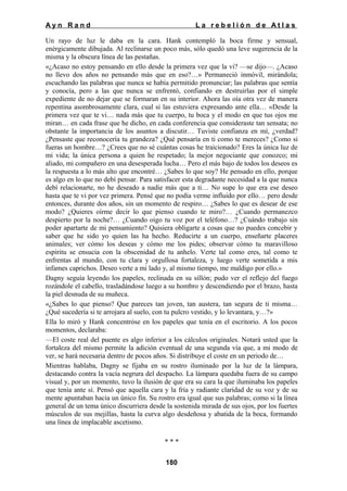 Ayn Rand

La rebelión de Atlas

Un rayo de luz le daba en la cara. Hank contempló la boca firme y sensual,
enérgicamente dibujada. Al reclinarse un poco más, sólo quedó una leve sugerencia de la
misma y la obscura línea de las pestañas.
«¿Acaso no estoy pensando en ello desde la primera vez que la vi? —se dijo—. ¿Acaso
no llevo dos años no pensando más que en eso?…» Permaneció inmóvil, mirándola;
escuchando las palabras que nunca se había permitido pronunciar; las palabras que sentía
y conocía, pero a las que nunca se enfrentó, confiando en destruirlas por el simple
expediente de no dejar que se formaran en su interior. Ahora las oía otra vez de manera
repentina asombrosamente clara, cual si las estuviera expresando ante ella… «Desde la
primera vez que te vi… nada más que tu cuerpo, tu boca y el modo en que tus ojos me
miran… en cada frase que he dicho, en cada conferencia que consideraste tan sensata; no
obstante la importancia de los asuntos a discutir… Tuviste confianza en mí, ¿verdad?
¿Pensaste que reconocería tu grandeza? ¿Qué pensaría en ti como te mereces? ¿Como si
fueras un hombre…? ¿Crees que no sé cuántas cosas he traicionado? Eres la única luz de
mi vida; la única persona a quien he respetado; la mejor negociante que conozco; mi
aliado, mi compañero en una desesperada lucha… Pero el más bajo de todos los deseos es
la respuesta a lo más alto que encontré… ¿Sabes lo que soy? He pensado en ello, porque
es algo en lo que no debí pensar. Para satisfacer esta degradante necesidad a la que nunca
debí relacionarte, no he deseado a nadie más que a ti… No supe lo que era ese deseo
hasta que te vi por vez primera. Pensé que no podía verme influido por ello… pero desde
entonces, durante dos años, sin un momento de respiro… ¿Sabes lo que es desear de ese
modo? ¿Quieres oírme decir lo que pienso cuando te miro?… ¿Cuando permanezco
despierto por la noche?… ¿Cuando oigo tu voz por el teléfono…? ¿Cuándo trabajo sin
poder apartarte de mi pensamiento? Quisiera obligarte a cosas que no puedes concebir y
saber que he sido yo quien las ha hecho. Reducirte a un cuerpo, enseñarte placeres
animales; ver cómo los deseas y cómo me los pides; observar cómo tu maravilloso
espíritu se ensucia con la obscenidad de tu anhelo. Verte tal como eres, tal como te
enfrentas al mundo, con tu clara y orgullosa fortaleza, y luego verte sometida a mis
infames caprichos. Deseo verte a mi lado y, al mismo tiempo, me maldigo por ello.»
Dagny seguía leyendo los papeles, reclinada en su sillón; pudo ver el reflejo del fuego
rozándole el cabello, trasladándose luego a su hombro y descendiendo por el brazo, hasta
la piel desnuda de su muñeca.
«¿Sabes lo que pienso? Que pareces tan joven, tan austera, tan segura de ti misma…
¿Qué sucedería si te arrojara al suelo, con tu pulcro vestido, y lo levantara, y…?»
Ella lo miró y Hank concentróse en los papeles que tenía en el escritorio. A los pocos
momentos, declaraba:
—El coste real del puente es algo inferior a los cálculos originales. Notará usted que la
fortaleza del mismo permite la adición eventual de una segunda vía que, a mi modo de
ver, se hará necesaria dentro de pocos años. Si distribuye el coste en un periodo de…
Mientras hablaba, Dagny se fijaba en su rostro iluminado por la luz de la lámpara,
destacando contra la vacía negrura del despacho. La lámpara quedaba fuera de su campo
visual y, por un momento, tuvo la ilusión de que era su cara la que iluminaba los papeles
que tenía ante sí. Pensó que aquella cara y la fría y radiante claridad de su voz y de su
mente apuntaban hacia un único fin. Su rostro era igual que sus palabras; como si la línea
general de un tema único discurriera desde la sostenida mirada de sus ojos, por los fuertes
músculos de sus mejillas, hasta la curva algo desdeñosa y abatida de la boca, formando
una línea de implacable ascetismo.
***
180

 