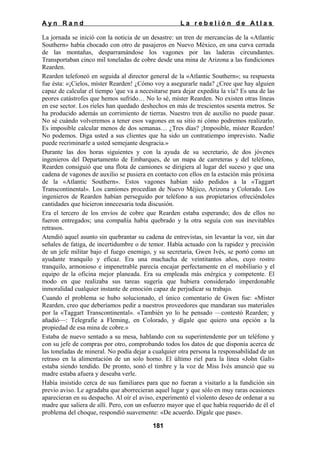 Ayn Rand

La rebelión de Atlas

La jornada se inició con la noticia de un desastre: un tren de mercancías de la «Atlantic
Southern» había chocado con otro de pasajeros en Nuevo México, en una curva cerrada
de las montañas, desparramándose los vagones por las laderas circundantes.
Transportaban cinco mil toneladas de cobre desde una mina de Arizona a las fundiciones
Rearden.
Rearden telefoneó en seguida al director general de la «Atlantic Southern»; su respuesta
fue ésta: «¡Cielos, míster Rearden! ¿Cómo voy a asegurarle nada? ¿Cree que hay alguien
capaz de calcular el tiempo 'que va a necesitarse para dejar expedita la vía? Es una de las
peores catástrofes que hemos sufrido… No lo sé, míster Rearden. No existen otras líneas
en ese sector. Los rieles han quedado deshechos en más de trescientos sesenta metros. Se
ha producido además un corrimiento de tierras. Nuestro tren de auxilio no puede pasar.
No sé cuándo volveremos a tener esos vagones en su sitio ni cómo podremos realizarlo.
Es imposible calcular menos de dos semanas… ¿Tres días? ¡Imposible, míster Rearden!
No podemos. Diga usted a sus clientes que ha sido un contratiempo imprevisto. Nadie
puede recriminarle a usted semejante desgracia.»
Durante las dos horas siguientes y con la ayuda de su secretario, de dos jóvenes
ingenieros del Departamento de Embarques, de un mapa de carreteras y del teléfono,
Rearden consiguió que una flota de camiones se dirigiera al lugar del suceso y que una
cadena de vagones de auxilio se pusiera en contacto con ellos en la estación más próxima
de la «Atlantic Southern». Estos vagones habían sido pedidos a la «Taggart
Transcontinental». Los camiones procedían de Nuevo Méjico, Arizona y Colorado. Los
ingenieros de Rearden habían perseguido por teléfono a sus propietarios ofreciéndoles
cantidades que hicieron innecesaria toda discusión.
Era el tercero de los envíos de cobre que Rearden estaba esperando; dos de ellos no
fueron entregados; una compañía había quebrado y la otra seguía con sus inevitables
retrasos.
Atendió aquel asunto sin quebrantar su cadena de entrevistas, sin levantar la voz, sin dar
señales de fatiga, de incertidumbre o de temor. Había actuado con la rapidez y precisión
de un jefe militar bajo el fuego enemigo, y su secretaria, Gwen Ivés, se portó como un
ayudante tranquilo y eficaz. Era una muchacha de veintitantos años, cuyo rostro
tranquilo, armonioso e impenetrable parecía encajar perfectamente en el mobiliario y el
equipo de la oficina mejor planeada. Era su empleada más enérgica y competente. El
modo en que realizaba sus tareas sugería que hubiera considerado imperdonable
inmoralidad cualquier instante de emoción capaz de perjudicar su trabajo.
Cuando el problema se hubo solucionado, el único comentario de Gwen fue: «Míster
Rearden, creo que deberíamos pedir a nuestros proveedores que mandaran sus materiales
por la «Taggart Transcontinental». «También yo lo he pensado —contestó Rearden; y
añadió—: Telegrafíe a Fleming, en Colorado, y dígale que quiero una opción a la
propiedad de esa mina de cobre.»
Estaba de nuevo sentado a su mesa, hablando con su superintendente por un teléfono y
con su jefe de compras por otro, comprobando todos los datos de que disponía acerca de
las toneladas de mineral. No podía dejar a cualquier otra persona la responsabilidad de un
retraso en la alimentación de un solo horno. El último riel para la línea «John Galt»
estaba siendo tendido. De pronto, sonó el timbre y la voz de Miss Ivés anunció que su
madre estaba afuera y deseaba verle.
Había insistido cerca de sus familiares para que no fueran a visitarlo a la fundición sin
previo aviso. Le agradaba que aborrecieran aquel lugar y que sólo en muy raras ocasiones
aparecieran en su despacho. Al oír el aviso, experimentó el violento deseo de ordenar a su
madre que saliera de allí. Pero, con un esfuerzo mayor que el que había requerido de él el
problema del choque, respondió suavemente: «De acuerdo. Dígale que pase».
181

 