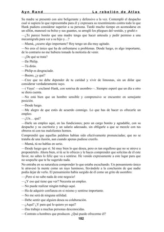 Ayn Rand

La rebelión de Atlas

Su madre se presentó con aire beligerante y defensivo a la vez. Contempló el despacho
cual si supiera lo que representaba para él y expresara su resentimiento contra todo lo que
Hank pudiera considerar superior a su persona. Tardó mucho tiempo en acomodarse en
un sillón, manoseó su bolso y sus guantes, se arregló los pliegues del vestido, y gruñó:»
—¿Te parece bonito que una madre tenga que hacer antesala y pedir permiso a una
mecanógrafa para ver a su hijo y…?
—Mamá, ¿ocurre algo importante? Hoy tengo un día muy agitado.
—No eres el único que ha de enfrentarse a problemas. Desde luego, es algo importante,
de lo contrario no me hubiera tomado la molestia de venir.
—¿De qué se trata?
—De Philip.
—Tú dirás.
—Philip es desgraciado.
—Bueno, ¿y qué?
—Cree que no debe depender de tu caridad y vivir de limosnas, sin un dólar que
considerar verdaderamente suyo.
—i Vaya! —exclamó Hank, con sonrisa de asombro—. Siempre esperé que un día u otro
se diera cuenta.
—No está bien que un hombre sensible y comprensivo se encuentre en semejante
posición.
—Desde luego.
—Me alegro de que estés de acuerdo conmigo. Lo que has de hacer es ofrecerle un
empleo.
—¿Un… qué?
—Darle un empleo aquí, en las fundiciones; pero un cargo bonito y agradable, con su
despacho y su escritorio y un salario adecuado, sin obligarle a que se mezcle con tus
obreros ni con tus malolientes hornos.
Comprendió que aquellas palabras habían sido efectivamente pronunciadas; que no se
trataba de una ilusión, aun cuando apenas pudiese creerlo.
—Mamá, tú no hablas en serio.
—Desde luego que sí. Sé muy bien lo que desea, pero es tan orgulloso que no se atreve a
proponértelo. Ahora bien, sí tú se lo ofreces y le haces comprender que solicitas de él este
favor, no sabes lo feliz que va a sentirse. He venido expresamente a este lugar para que
no sospeche que te he sugerido nada.
No entraba en su naturaleza comprender lo que estaba escuchando. Un pensamiento único
le atravesó la mente como un rayo luminoso, llevándole a la conclusión de que nadie
podía dejar de verlo. El pensamiento había surgido de él como un grito de asombro:
—¡Pero si no sabe nada de este negocio!
—¿Y eso qué tiene que ver? Necesita un empleo.
—No puede realizar ningún trabajo aquí.
—Ha de adquirir confianza en si mismo y sentirse importante.
—No me será de ninguna utilidad.
—Debe sentir que alguien desea su colaboración.
—¿Aquí? ¿Y para qué lo quiero yo aquí?
—Das trabajo a muchas personas desconocidas.
—Contrato a hombres que producen. ¿Qué puede ofrecerme él?
182

 