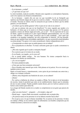 Ayn Rand

La rebelión de Atlas

—Es tu hermano, ¿verdad?
—¿Y qué tiene eso que ver?
Lo miró incrédula, muda de asombro. Durante unos segundos se contemplaron fijamente,
cual si los separase una distancia interplanetaria.
—Es tu hermano —repitió ella con una voz que recordaba la de un fonógrafo que
repitiese una fórmula mágica de la que no se atrevía a dudar—. Necesita una posición en
el mundo. Necesita un salario; tener la sensación de que recibe un dinero que ha sabido
ganarse y no una limosna.
—¿Un dinero que ha sabido ganarse? ¡Pero si para mí no vale ni un centavo!
—¿Es que no piensas más que en tus beneficios? Te estoy rogando que ayudes a tu
hermano y lo único que se te ocurre es la forma de ganar algo gracias a él. No quieres
ayudarlo a menos de obtener algún provecho, ¿no es así? —Vio la expresión de los ojos
de Hank y apartó la mirada de él, pero siguió hablando apresuradamente, con voz cada
vez más chillona—: Desde luego, reconozco que lo estás ayudando… pero igual que
ayudarías a un mendigo cualquiera; tan sólo comprendes lo material. ¿No has pensado.
nunca en que también tiene necesidades espirituales y en que su posición actual perjudica
su estima propia? No quiere vivir como un pordiosero. Quiere independizarse de ti.
—¿Consiguiendo un salario que no podrá ganarse con su trabajo?
—No te perjudicaría en absoluto. Ya tienes suficiente gente que te ayuda a amontonar tu
dinero.
—¿Me estás rogando que le ayude a semejante fraude?
—No es preciso que te lo tomes de ese modo.
—Es un fraude y un engaño, ¿no lo crees así?
—No se puede hablar contigo… No eres humano. No sientes compasión hacia tu
hermano ni te duelen sus sentimientos.
—¿Es o no un engaño?
—No tienes piedad de nadie.
—¿Crees que una farsa semejante sería justa?
—Eres el hombre más inmoral que existe. Sólo piensas en la justicia. No se te ocurre que
también existe el amor.
Hank se levantó brusca y repentinamente, como quien da por terminada una entrevista y
obliga a su visitante a retirarse.
—¡Mamá, estoy dirigiendo una fundición de acero, no un cabaret!
—¡Henry!
—No vuelvas a hablarme de ofrecer un empleo a Philip. No le daría ni el de barrendero
de escorias. Jamás le permitiré que entre en mi establecimiento. Quiero que lo entiendas
de una vez para siempre. Puedes ayudarle cuanto desees, pero no vuelvas a pensar en mis
hornos como medios para dicho fin.
Las arrugas del blando mentón de su madre se comprimieron en un gesto que parecía de
desdén.
—¿Qué son estos hornos? —preguntó—. ¿Un templo o algo así?
—Desde luego —repuso Hank suavemente, asombrado ante su propia idea.
—¿No piensas nunca en las personas ni en tus deberes morales hacia ellas?
—No sé qué es eso a lo que tú llamas moralidad. No; no pienso en las personas. Si diera
ese trabajo a Philip, no me sentiría capaz de enfrentarme a un hombre competente que de
verdad necesitara y mereciera un empleo.
183

 