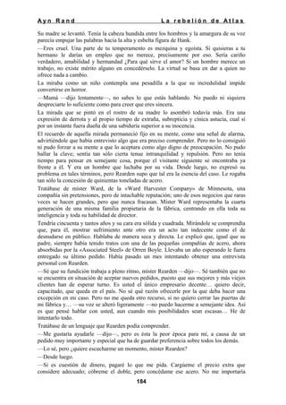 Ayn Rand

La rebelión de Atlas

Su madre se levantó. Tenía la cabeza hundida entre los hombros y la amargura de su voz
parecía empujar las palabras hacia la alta y esbelta figura de Hank.
—Eres cruel. Una parte de tu temperamento es mezquina y egoísta. Si quisieras a tu
hermano le darías un empleo que no merece, precisamente por eso. Sería cariño
verdadero, amabilidad y hermandad ¿Para qué sirve el amor? Si un hombre merece un
trabajo, no existe mérito alguno en concedérselo. La virtud se basa en dar a quien no
ofrece nada a cambio.
La miraba como un niño contempla una pesadilla a la que su incredulidad impide
convertirse en horror.
—Mamá —dijo lentamente—, no sabes lo que estás hablando. No puedo ni siquiera
despreciarte lo suficiente como para creer que eres sincera.
La mirada que se pintó en el rostro de su madre lo asombró todavía más. Era una
expresión de derrota y al propio tiempo de extraña, subrepticia y cínica astucia, cual si
por un instante fuera dueña de una sabiduría superior a su inocencia.
El recuerdo de aquella mirada permaneció fijo en su mente, como una señal de alarma,
advirtiéndole que había entrevisto algo que era preciso comprender. Pero no lo consiguió
ni pudo forzar a su mente a que lo aceptara como algo digno de preocupación. No pudo
hallar la clave; sentía tan sólo cierta tenue intranquilidad y repulsión. Pero no tenía
tiempo para pensar en semejante cosa, porque el visitante siguiente se encontraba ya
frente a él. Y era un hombre que luchaba por su vida. Desde luego, no expresó su
problema en tales términos, pero Rearden supo que tal era la esencia del caso. Le rogaba
tan sólo la concesión de quinientas toneladas de acero.
Tratábase de míster Ward, de la «Ward Harvester Company» de Minnesota, una
compañía sin pretensiones, pero de intachable reputación; uno de esos negocios que raras
veces se hacen grandes, pero que nunca fracasan. Míster Ward representaba la cuarta
generación de una misma familia propietaria de la fábrica, centrando en ella toda su
inteligencia y toda su habilidad de director.
Tendría cincuenta y tantos años y su cara era sólida y cuadrada. Mirándole se comprendía
que, para él, mostrar sufrimiento ante otro era un acto tan indecente como el de
desnudarse en público. Hablaba de manera seca y directa. Le explicó que, igual que su
padre, siempre había tenido tratos con una de las pequeñas compañías de acero, ahora
absorbidas por la «Associated Steel» de Orren Boyle. Llevaba un año esperando le fuera
entregado su último pedido. Había pasado un mes intentando obtener una entrevista
personal con Rearden.
—Sé que su fundición trabaja a pleno ritmo, míster Rearden —dijo—. Sé también que no
se encuentra en situación de aceptar nuevos pedidos, puesto que sus mejores y más viejos
clientes han de esperar turno. Es usted el único empresario decente… quiero decir,
capacitado, que queda en el país. No sé qué razón ofrecerle por la que deba hacer una
excepción en mi caso. Pero no me queda otro recurso, si no quiero cerrar las puertas de
mi fábrica y… —su voz se alteró ligeramente —no puedo hacerme a semejante idea. Así
es que pensé hablar con usted, aun cuando mis posibilidades sean escasas… He de
intentarlo todo.
Tratábase de un lenguaje que Rearden podía comprender.
—Me gustaría ayudarle —dijo—, pero es ésta la peor época para mí, a causa de un
pedido muy importante y especial que ha de guardar preferencia sobre todos los demás.
—Lo sé, pero ¿quiere escucharme un momento, míster Rearden?
—Desde luego.
—Si es cuestión de dinero, pagaré lo que me pida. Cargúeme el precio extra que
considere adecuado; cóbreme el doble, pero concédame ese acero. No me importaría
184

 
