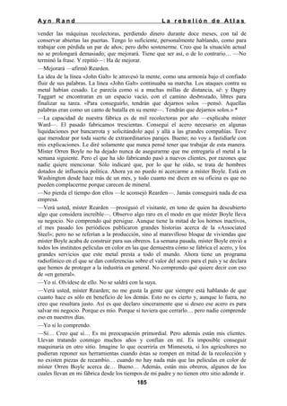 Ayn Rand

La rebelión de Atlas

vender las máquinas recolectoras, perdiendo dinero durante doce meses, con tal de
conservar abiertas las puertas. Tengo lo suficiente, personalmente hablando, como para
trabajar con pérdida un par de años; pero debo sostenerme. Creo que la situación actual
no se prolongará demasiado; que mejorará. Tiene que ser así, o de lo contrario… —No
terminó la frase. Y repitió—: Ha de mejorar.
—Mejorará —afirmó Rearden.
La idea de la línea «John Galt» le atravesó la mente, como una armonía bajo el confiado
fluir de sus palabras. La línea «John Galt» continuaba su marcha. Los ataques contra su
metal habían cesado. Le parecía como si a muchas millas de distancia, sé y Dagny
Taggart se encontraran en un espacio vacío, con el camino desbrozado, libres para
finalizar su tarea. «Para conseguirlo, tendrán que dejarnos solos —pensó. Aquellas
palabras eran como un canto de batalla en su mente—. Tendrán que dejarnos solos.» *
—La capacidad de nuestra fábrica es de mil recolectoras por año —explicaba míster
Ward—. El pasado fabricamos trescientas. Conseguí el acero necesario en algunas
liquidaciones por bancarrota y solicitándolo aquí y allá a las grandes compañías. Tuve
que merodear por toda suerte de extraordinarios parajes. Bueno; no voy a fastidiarle con
mis explicaciones. Le diré solamente que nunca pensé tener que trabajar de esta manera.
Míster Orren Boyle no ha dejado nunca de asegurarme que me entregaría el metal a la
semana siguiente. Pero el que ha ido fabricando pasó a nuevos clientes, por razones que
nadie quiere mencionar. Sólo indicaré que, por lo que he oído, se trata de hombres
dotados de influencia política. Ahora ya no puedo ni acercarme a míster Boyle. Está en
Washington desde hace más de un mes, y todo cuanto me dicen en su oficina es que no
pueden complacerme porque carecen de mineral.
—No pierda el tiempo don ellos —le aconsejó Rearden—. Jamás conseguirá nada de esa
empresa.
—Verá usted, míster Rearden —prosiguió el visitante, en tono de quien ha descubierto
algo que considera increíble—. Observo algo raro en el modo en que míster Boyle lleva
su negocio. No comprendo qué persigue. Aunque tiene la mitad de los hornos inactivos,
el mes pasado los periódicos publicaron grandes historias acerca de la «Associated
Steel»; pero no se referían a la producción, sino al maravilloso bloque de viviendas que
míster Boyle acaba de construir para sus obreros. La semana pasada, míster Boyle envió a
todos los institutos películas en color en las que demuestra cómo se fabrica el acero, y los
grandes servicios que este metal presta a todo el mundo. Ahora tiene un programa
radiofónico en el que se dan conferencias sobre el valor del acero para el país y se declara
que hemos de proteger a la industria en general. No comprendo qué quiere decir con eso
de «en general».
—Yo sí. Olvídese de ello. No se saldrá con la suya.
—Verá usted, míster Rearden; no me gusta la gente que siempre está hablando de que
cuanto hace es sólo en beneficio de los demás. Esto no es cierto y, aunque lo fuera, no
creo que resultara justo. Así es que declaro sinceramente que si deseo ese acero es para
salvar mi negocio. Porque es mío. Porque si tuviera que cerrarlo… pero nadie comprende
eso en nuestros días.
—Yo sí lo comprendo.
—Sí… Creo que sí… Es mi preocupación primordial. Pero además están mis clientes.
Llevan tratando conmigo muchos años y confían en mí. Es imposible conseguir
maquinaria en otro sitio. Imagine lo que ocurriría en Minnesota, si los agricultores no
pudieran reponer sus herramientas cuando éstas se rompen en mitad de la recolección y
no existen piezas de recambio… cuando no hay nada más que las películas en color de
míster Orren Boyle acerca de… Bueno… Además, están mis obreros, algunos de los
cuales llevan en mi fábrica desde los tiempos de mi padre y no tienen otro sitio adonde ir.
185

 