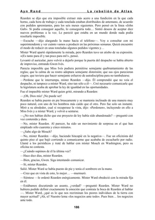 Ayn Rand

La rebelión de Atlas

Rearden se dijo que era imposible extraer más acero a una fundición en la que cada
horno, cada hora de trabajo y cada tonelada estaban distribuidos de antemano, de acuerdo
con pedidos apremiantes, para los seis meses siguientes. Pero pensó en la línea «John
Galt». Si podía conseguir aquello, lo conseguiría todo… Sintió deseos de aceptar diez
nuevos problemas a la vez. Le pareció que estaba en un mundo donde nada podía
resultarle imposible.
—Escuche —dijo alargando la mano hacia el teléfono—. Voy a consultar con mi
superintendente y ver cuánto vamos a producir en las próximas semanas. Quizá encuentre
el modo de reducir en unas toneladas algunos pedidos vigentes y…
Míster Ward apartó rápidamente la mirada, pero Rearden tuvo un atisbo de su expresión.
«(Es tanto para él y tan poco para mí!», pensó.
Levantó el auricular, pero volvió a dejarlo porque la puerta del despacho se había abierto
de improviso, entrando Gwen Ivés.
Parecía imposible que Miss Ivés pudiera permitirse semejante quebrantamiento de las
reglas; que la calma de su rostro adoptara semejante distorsión; que sus ojos parecieran
ciegos; que tuviera que hacer semejante esfuerzo de autodisciplina para no tambalearse.
—Perdone que le interrumpa, míster Rearden —dijo. Él comprendió que no veía el
despacho, ni tampoco a míster Ward, sino tan sólo a él—. Creí necesario comunicarle que
la legislatura acaba de aprobar la ley de igualdad en las oportunidades.
Fue el impasible míster Ward quien gritó, mirando a Rearden:
—¡Oh, Dios mío! ¡No puede ser!
Rearden se había puesto en pie bruscamente y se mantenía inclinado de una manera muy
poco natural, con uno de los hombros más caído que el otro. Pero fue solo un instante.
Miró a su alrededor, cual si recuperase la vista, dijo: «Perdonen», incluyendo en ello a
Miss Ivés y a míster Ward, y volvió a sentarse.
—¿No nos habían dicho que ese proyecto de ley había sido abandonado? —preguntó con
voz contenida y dura.
—No, míster Rearden. Al parecer, ha sido un movimiento de sorpresa en el que han
empleado sólo cuarenta y cinco minutos.
—¿Sabe algo de Mouch?
—No, míster Rearden —dijo, haciendo hincapié en la negativa—. Fue un oficinista del
quinto piso el que bajó corriendo a comunicarme que acababa de escucharlo por radio.
Llamé a los periódicos y traté de hablar con míster Mouch en Washington, pero su
oficina no contesta.
—¿Cuándo supimos de él la última vez?
—Hace diez días, míster Rearden.
—Bien, gracias, Gwen. Siga intentando comunicar.
—Sí, míster Rearden.
Salió. Míster Ward se había puesto de pie y tenía el sombrero en la mano.
—Creo que en vista de esto, lo mejor… —murmuró.
—Siéntese —le ordenó Rearden enérgicamente. Míster Ward obedeció con la mirada fija
en él.
—Estábamos discutiendo un asunto, ¿verdad? —preguntó Rearden. Míster Ward no
hubiera podido definir exactamente la emoción que contraía la boca de Rearden al hablar
—. Míster Ward, ¿qué es lo que nos recriminan los peores individuos de la tierra con
mayor acritud? ¡Ah, sí! Nuestro lema «los negocios ante todo». Pues bien… los negocios
ante todo.
186

 