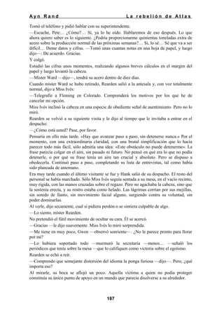 Ayn Rand

La rebelión de Atlas

Tomó el teléfono y pidió hablar con su superintendente.
—Escuche, Pete… ¿Cómo?… Sí, ya lo he oído. Hablaremos de eso después. Lo que
ahora quiero saber es lo siguiente. ¿Podría proporcionarme quinientas toneladas extra de
acero sobre la producción normal de las próximas semanas?… Si, lo sé… Sé que va a ser
difícil… Deme datos y cifras. —Tomó unas cuantas notas en una hoja de papel, y luego
dijo—: De acuerdo. Gracias.
Y colgó.
Estudió las cifras unos momentos, realizando algunos breves cálculos en el margen del
papel y luego levantó la cabeza.
—Míster Ward —dijo—, tendrá su acero dentro de diez días.
Cuando míster Ward se hubo retirado, Rearden salió a la antesala y, con voz totalmente
normal, dijo a Miss Ivés:
—Telegrafíe a Fleming en Colorado. Comprenderá los motivos por los que he de
cancelar mi opción.
Miss Ivés inclinó la cabeza en una especie de obediente señal de asentimiento. Pero no lo
miró.
Rearden se volvió a su siguiente visita y le dijo al tiempo que le invitaba a entrar en el
despacho:
—¿Cómo está usted? Pase, por favor.
Pensaría en ello más tarde. «Hay que avanzar paso a paso, sin detenerse nunca.» Por el
momento, con una extraordinaria claridad, con una brutal simplificación que lo hacía
parecer todo más fácil, sólo admitía una idea: «Este obstáculo no puede detenerme». La
frase parecía colgar en el aire, sin pasado ni futuro. No pensó en qué era lo que no podía
detenerle, o por qué su frase tenía un aire tan crucial y absoluto. Pero se dispuso a
obedecerla. Continuó paso a paso, completando su lista de entrevistas, tal como había
sido planeada de antemano.
Era muy tarde cuando el último visitante se fue y Hank salió de su despacho. El resto del
personal se había marchado. Sólo Miss Ivés seguía sentada a su mesa, en el vacío recinto,
muy rígida, con las manos cruzadas sobre el regazo. Pero no agachaba la cabeza, sino que
la sostenía erecta, y su rostro estaba como helado. Las lágrimas corrían por sus mejillas,
sin sonido de llanto, sin movimiento facial alguno, surgiendo contra su voluntad, sin
poder dominarlas.
Al verle, dijo secamente, cual si pidiera perdón o se sintiera culpable de algo.
—Lo siento, míster Rearden.
No pretendió el fútil movimiento de ocultar su cara. Él se acercó.
—Gracias —le dijo suavemente. Miss Ivés lo miró sorprendida.
—Me tiene en muy poco, Gwen —observó sonriente—. ¿No le parece pronto para llorar
por mí?
—Lo hubiera soportado todo —murmuró la secretaria —menos… —señaló los
periódicos que tenía sobre la mesa —que lo califiquen como victoria sobre el egoísmo.
Rearden se echó a reír.
—Comprendo que semejante distorsión del idioma la ponga furiosa —dijo—. Pero, ¿qué
importa eso?
Al mirarle, su boca se aflojó un poco. Aquella víctima a quien no podía proteger
constituía su único punto de apoyo en un mundo que parecía disolverse a su alrededor.

187

 