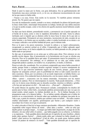 Ayn Rand

La rebelión de Atlas

Hank le pasó la mano por la frente, con gran delicadeza. Era un quebrantamiento del
formulismo muy poco corriente en él, y a la vez, un silencioso reconocimiento de cosas
de las que nunca se había reído.
—Váyase a su casa, Gwen. Esta noche no la necesito. Yo también pienso retirarme
pronto. No. No quiero que me espere.
Era más de medianoche cuando, sentado a su mesa, estudiando los planos del puente para
la línea «John Galt», interrumpió bruscamente su trabajo, herido por una súbita emoción
a la que no podía escapar, como si los efectos de aquella anestesia moral hubieran cesado
de repente.
Se dejó caer hacia delante, pretendiendo resistir, y permaneció con el pecho apoyado en
el borde de la mesa, como si ésta le impidiera derrumbarse del todo. Tenía la cabeza
inclinada cual si impedir que se abatiera sobre la mesa fuese lo único de lo que aún se
creyera capacitado. Permaneció así unos momentos, inconsciente de todo, excepto de un
dolor hiriente y sin límites que no acertaba a saber si estaba localizado en su mente o en
su cuerpo; reducido a esa terrible fealdad del pesar, que lo detiene todo.
Pero se le pasó a los pocos momentos. Levantó la cabeza y se irguió calmosamente,
recuperando su anterior actitud en el sillón. Comprendía que el haber aplazado aquel
instante unas horas, no le hacía culpable de evasión; no había pensado en ello, porque no
había nada en qué pensar.
Se dijo que el pensamiento es un arma que se utiliza para obrar. Pero entonces no era
posible acción alguna. Que el pensamiento es la herramienta con la que se efectúa una
elección. Pero no le quedaba hacia qué optar. El pensamiento marca los propósitos y el
modo de alcanzarlos. Sin embargo, en el cañamazo de su vida, que estaba siendo
desgarrado pedazo a pedazo, no tendría voz, ni propósitos, ni medio, ni defensa.
Pensó en todo ello, asombrado. Por vez primera comprendió que nunca había conocido el
miedo, porque frente a cualquier desastre esgrimió siempre el recurso omnipotente de
actuar. No es que estuviera totalmente seguro de una victoria, porque, ¿quién puede
disponer de semejante certeza?, pero la posibilidad de obrar es todo cuanto necesitó en
tales ocasiones. Ahora, por vez primera y de un modo impersonal, se hallaba frente a un
verdadero terror. Era conducido hacia la destrucción, con las manos atadas a la espalda.
«Bien —pensó—, avancemos con las manos amarradas. Avancemos con las manos
cargadas de cadenas. Pero no interrumpamos la marcha. Nada puede detenerme…» Pero
otra voz le decía cosas distintas que no deseaba escuchar, mientras se debatía y gritaba:
«¡No hay por qué pensar en ello!… De nada sirve… ¿Para qué?… ¡Dejémoslo!»
No podía librarse de aquellas ideas. Permaneció sentado, contemplando los diseños del
puente para la línea «John Galt», escuchando palabras pronunciadas por una voz que era
mitad sonido, mitad suspiro. Lo habían decidido sin él… No le habían llamado, ni le
preguntaron nada, ni le dejaron hablar… No se habían sentido obligados por el deber de
ponerlo en su conocimiento; de hacerle saber que acababan de estropear una parte de su
vida y que, a partir de entonces, tendría que caminar como un tullido… De todos cuantos
estaban relacionados con aquello, quienesquiera que fueran y por cualquier razón o
necesidad, fue el único en el que no pensaron.
La señal colocada al final de la larga carretera proclamaba: «Minerales Rearden». Estaba
suspendida sobre negras hileras de metal… sobre años y noches… sobre un reloj que
dejaba gotear su propia sangre… la sangre que había dado alegremente, en pago de un día
distante y de una señal sobre el camino… que había pagado con su esfuerzo, su fortaleza
y su esperanza… Todo quedaba ahora destruido por el capricho de unos hombres. ¿Quién
podía saber quiénes fueron?… ¿Quién podía saber qué voluntad los había situado en el
poder? ¿Qué motivos los impulsaron? ¿Cuál de ellos, sin ayuda ajena, hubiera podido
extraer un pedazo de mineral a la tierra?… Todo quedaba destruido por el capricho de
188

 