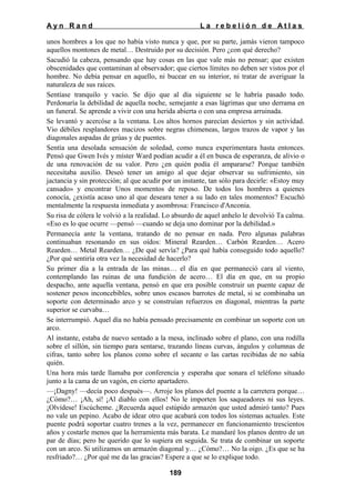 Ayn Rand

La rebelión de Atlas

unos hombres a los que no había visto nunca y que, por su parte, jamás vieron tampoco
aquellos montones de metal… Destruido por su decisión. Pero ¿con qué derecho?
Sacudió la cabeza, pensando que hay cosas en las que vale más no pensar; que existen
obscenidades que contaminan al observador; que ciertos límites no deben ser vistos por el
hombre. No debía pensar en aquello, ni bucear en su interior, ni tratar de averiguar la
naturaleza de sus raíces.
Sentíase tranquilo y vacío. Se dijo que al día siguiente se le habría pasado todo.
Perdonaría la debilidad de aquella noche, semejante a esas lágrimas que uno derrama en
un funeral. Se aprende a vivir con una herida abierta o con una empresa arruinada.
Se levantó y acercóse a la ventana. Los altos hornos parecían desiertos y sin actividad.
Vio débiles resplandores macizos sobre negras chimeneas, largos trazos de vapor y las
diagonales aspadas de grúas y de puentes.
Sentía una desolada sensación de soledad, como nunca experimentara hasta entonces.
Pensó que Gwen Ivés y míster Ward podían acudir a él en busca de esperanza, de alivio o
de una renovación de su valor. Pero ¿en quién podía él ampararse? Porque también
necesitaba auxilio. Deseó tener un amigo al que dejar observar su sufrimiento, sin
jactancia y sin protección; al que acudir por un instante, tan sólo para decirle: «Estoy muy
cansado» y encontrar Unos momentos de reposo. De todos los hombres a quienes
conocía, ¿existía acaso uno al que deseara tener a su lado en tales momentos? Escuchó
mentalmente la respuesta inmediata y asombrosa: Francisco d'Anconia.
Su risa de cólera le volvió a la realidad. Lo absurdo de aquel anhelo le devolvió Ta calma.
«Eso es lo que ocurre —pensó —cuando se deja uno dominar por la debilidad.»
Permanecía ante la ventana, tratando de no pensar en nada. Pero algunas palabras
continuaban resonando en sus oídos: Mineral Rearden… Carbón Rearden… Acero
Rearden… Metal Rearden… ¿De qué servía? ¿Para qué había conseguido todo aquello?
¿Por qué sentiría otra vez la necesidad de hacerlo?
Su primer día a la entrada de las minas… el día en que permaneció cara al viento,
contemplando las ruinas de una fundición de acero… El día en que, en su propio
despacho, ante aquella ventana, pensó en que era posible construir un puente capaz de
sostener pesos inconcebibles, sobre unos escasos barrotes de metal, si se combinaba un
soporte con determinado arco y se construían refuerzos en diagonal, mientras la parte
superior se curvaba…
Se interrumpió. Aquel día no había pensado precisamente en combinar un soporte con un
arco.
Al instante, estaba de nuevo sentado a la mesa, inclinado sobre el plano, con una rodilla
sobre el sillón, sin tiempo para sentarse, trazando líneas curvas, ángulos y columnas de
cifras, tanto sobre los planos como sobre el secante o las cartas recibidas de no sabía
quién.
Una hora más tarde llamaba por conferencia y esperaba que sonara el teléfono situado
junto a la cama de un vagón, en cierto apartadero.
—¡Dagny! —decía poco después—. Arroje los planos del puente a la carretera porque…
¿Cómo?… ¡Ah, sí! ¡Al diablo con ellos! No le importen los saqueadores ni sus leyes.
¡Olvídese! Escúcheme. ¿Recuerda aquel estúpido armazón que usted admiró tanto? Pues
no vale un pepino. Acabo de idear otro que acabará con todos los sistemas actuales. Este
puente podrá soportar cuatro trenes a la vez, permanecer en funcionamiento trescientos
años y costarle menos que la herramienta más barata. Le mandaré los planos dentro de un
par de días; pero he querido que lo supiera en seguida. Se trata de combinar un soporte
con un arco. Si utilizamos un armazón diagonal y… ¿Cómo?… No la oigo. ¿Es que se ha
resfriado?… ¿Por qué me da las gracias? Espere a que se lo explique todo.
189

 
