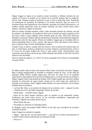 Ayn Rand

La rebelión de Atlas
***

Dagny Taggart se irguió en su asiento al notar la primera y silbante corriente de aire
cuando el «Comet» se hundió en los túneles de la estación término bajo la ciudad de
Nueva York. Siempre notaba el momento en que el tren se metía bajo tierra. Producíale
un sentimiento de ansiedad, de esperanza y de secreta emoción; algo así como si la
existencia fuese una fotografía de cosas informes, marcadas con colores defectuosos y, en
cambio, aquello apareciera como un croquis realizado con unos cuantos duros trazos
limpios, concretos y dignos de atención.
Miró los túneles mientras pasaban a lado y lado; desnudas paredes de cemento, una red
de cañerías y de alambres, una madeja de rieles que se metían por negros agujeros en los
que luces verdes y rojas colgaban como distantes gotas de color. Nada más. Nada que
distrajera la atención. Podíase admirar plenamente la desnudez intencionada del ingeniero
profesional, autor de todo aquello. Pensó en el edificio Taggart que se levantaba sobre su
cabeza apuntando hacia el cielo y pensó: «He aquí las raíces del mismo; raíces huecas,
que se retuercen bajo el suelo, alimentando la ciudad».
Cuando el tren se detuvo, cuando saltó del mismo y notó la dureza del cemento bajo sus
pies, se sintió ligera, animosa y dispuesta a la acción. Empezó a caminar de prisa, como si
la viveza de sus pasos pudiera dar forma a todo cuanto sentía. Transcurrieron unos
momentos antes de darse cuenta de que estaba silbando una tonada; el tema del Concierto
número Cinco de Halley.
Notó la mirada de alguien y se volvió. El joven encargado de los frenos la contemplaba
con gran interés.
***
Se había sentado sobre el brazo del enorme sillón, frente al escritorio de James Taggart.
Bajo el abrigo desabrochado se mostraba el arrugado vestido de viaje. Al otro lado del
aposento, Eddie Willers tomaba alguna que otra nota. Su cargo era el de ayudante
especial del vicepresidente de la Sección de Operaciones y su tarea consistía en proteger a
Dagny Taggart contra toda pérdida de tiempo. Ella le había rogado que estuviera siempre
presente en entrevistas de aquel género, porque así no tenía luego que explicarle lo
ocurrido en las mismas. James Taggart estaba sentado a su mesa escritorio, con la cabeza
hundida entre los hombros.
—La línea Río Norte es un montón de chatarra de un extremo a otro —empezó la joven
—. Mucho peor de lo que había imaginado. Hemos de salvarla.
—Desde luego —concedió James Taggart.
—Parte de los rieles pueden utilizarse; pero no muchos ni por demasiado tiempo.
Tendremos que poner rieles nuevos en las secciones montañosas, empezando por
Colorado. Llegarán en un plazo de dos meses.
—Orren Boyle dijo que…
—He pedido ese material a la «Rearden Steel».
El ahogado rumor que produjo Eddie Willers no fue más que el producto de un deseo
contenido de gritar.
James Taggart no contestó en seguida.
—Dagny —dijo por fin, con aire desenvuelto—, ¿por qué no te sientas correctamente en
el sillón? Nadie celebra conferencias en semejante actitud.
—Pues yo sí.
19

 