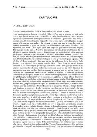 Ayn Rand

La rebelión de Atlas

CAPÍTULO VIII
LA LINEA «JOHN GALT»
El obrero sonrió, mirando a Eddie Willers desde el otro lado de la mesa.
—Me siento como un fugitivo —confesó Eddie—. Creo que se imagina por qué no he
venido aquí durante varios meses. —Señaló a la cafetería subterránea—. Ahora soy una
especie de vicepresidente. El vicepresidente de la Sección de Operaciones. Pero no se lo
tome en serio. He resistido cuanto he podido, pero al final me he visto obligado a escapar,
aunque sólo sea por una noche… La primera vez que vine aquí a cenar, luego de mi
supuesta promoción, la gente me miraba con tal insistencia, que desistí de volver. Pero
dejémosles que miren. Usted sigue igual. Me alegro de que esto no ocasione ninguna
diferencia en nuestro trato… No; llevo dos semanas sin verla. Pero le hablo cada día por
teléfono, y algunos, hasta dos veces… Sí; comprendo sus sentimientos y estoy seguro de
que le gusta. ¿Qué es lo que oímos por el teléfono? Vibraciones sonoras, ¿verdad? Pues
bien, su voz se percibe como transformada en vibraciones de luz. No sé si me explico
bien. Disfruta librando esa horrible batalla por sí sola, y venciendo poco a poco… ¡Oh,
sí! ¡Oh, sí! ¡Está venciendo! ¿Sabe por qué no ha leído nada de la línea «John Galt»
durante cierto tiempo? Pues porque marcha bien… Esos rieles de metal Rearden
formarán la vía férrea mejor que se haya construido jamás; pero ¿de qué servirá si no
tenemos máquinas lo suficiente poderosas como para hacer uso de ellos? Fíjese en las
locomotoras que nos quedan. Casi no pueden arrastrarse por los viejos rieles… sin
embargo, aún conservamos las esperanzas. Las fábricas «United Locomotive» quebraron.
Es lo mejor que nos pudo ocurrir en las últimas semanas porque han sido compradas por
Dwight Sanders, un brillante y joven ingeniero, poseedor de la única fábrica de aviones
del país. Tuvo que venderla a su hermano, a fin de hacerse con la «United Locomotive»,
de acuerdo con la ley de igualdad en las oportunidades. Desde luego, se trata de un asunto
privado, pero, ¿se puede reprochar algo a ese hombre? Sea como quiera, a partir de ahora
veremos salir de las fábricas «United Locomotive» máquinas «Diesel». Dwight Sanders
hará funcionar su negocio… Sí; ella cuenta con eso. ¿Por qué me lo pregunta?… Se trata
de algo verdaderamente trascendental para nosotros. Acabamos de firmar un contrato
para las primeras diez máquinas «Diesel» que construya. Cuando la informé de que el
documento quedaba cumplimentado, se echó a reír y dijo: «¿Te das cuenta? ¿Hay motivo
para sentir temor?»… Y habló así porque sabe… yo nunca se lo he dicho, pero lo sabe,
que tengo miedo… Sí; tengo miedo. No lo tendría si supiera de qué. Pero esto… Dígame.
¿De veras no me desprecia por ser vicepresidente?… ¿No se da cuenta de que es un
abuso?… ¿Qué honor? No sé realmente lo que soy; si un payaso, un fantasma, un actor
de segunda o un aprovechado. Cuando estoy en su despacho, sentado en su sillón, ante su
mesa, me siento peor aún: me siento un criminal… Desde luego sé que actúo como
representante suyo y que esto constituye un honor, pero… pera me siento como si, de un
modo horrible que no puedo comprender por completo, estuviera también representando
a Jim Taggart. ¿Qué necesidad tiene ella de un doble? ¿Por qué ha tenido que ocultarse?
¿Por qué la han echado del edificio? ¿Sabe usted que tuvo que trasladarse a ese agujero
de la calle posterior, al otro lado de la entrada de expresos y equipajes? Debería echarle
una ojeada alguna vez: es la oficina de la «John Galt Inc.». Sin embargo, todo el mundo
sabe que es ella quien sigue gobernando la «Taggart Transcontinental». ¿Por qué tiene
que disimular el magnífico trabajo que está realizando? ¿Por qué no le conceden la menor
191

 