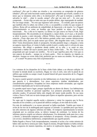 Ayn Rand

La rebelión de Atlas

confianza? ¿Por qué le roban sus triunfos y me convierten en comprador de géneros
robados? ¿Por qué están haciendo cuanto pueden para impedirle que triunfe, cuando es lo
único que se interpone entre ellos y la destrucción? ¿Por qué la torturan a cambio de
salvarles la vida?… ¿Qué le sucede, amigo? ¿Por qué me mira así?… Sí, creo que
comprende… Existe algo en todo esto que no puedo definir, algo impregnado de maldad.
Por eso tengo miedo… No creo que logremos salir airosos… Es extraño, pero me parece
que también ellos lo saben; me refiero a Jim y a su pandilla y a todos los que ocupan el
edificio. Reina allí un ambiente de culpabilidad, de hipocresía y de muerte. La «Taggart
Transcontinental» es como un hombre que haya perdido su alma; que la haya
traicionado… No; a ella no le importa. La última vez que estuvo en Nueva York, llegó
inesperadamente. Me encontraba en mi despacho o, mejor dicho, en el suyo, y de pronto
se abrió la puerta y entró diciendo: «Míster Willers, busco trabajo como operadora de
estación. ¿Tiene algo para mí?» Me hubiera gustado soltar unas cuantas interjecciones
contra todos ellos, pero no pude menos que reírme. ¡Me alegraba tanto verla, y reía tan
feliz! Venía directamente desde el aeropuerto; llevaba pantalón largo y chaqueta y tenía
un aspecto maravilloso; el viento le había curtido la piel y estaba cual si volviera de unas
vacaciones. Me obligó a quedarme donde estaba, en su silla, y se sentó en otra,
empezando a hablar del nuevo puente para la línea «John Galt»… No. No. Nunca le he
preguntado por qué escogió ese nombre… No sé lo que significa para ella. Creo que es
una especie de desafío… aunque no sé hacia quién… Pero no importa; no importa en
absoluto. Aunque no existe John Galt, preferiría que no usara ese nombre. No me gusta,
… ¿Y a usted? No parece muy feliz al pronunciarlo.»
***
Las ventanas de los despachos de la línea «John Galt» daban a un obscuro callejón. Al
levantar la mirada desde su escritorio, Dagny no veía el cielo, sino sólo la pared de un
edificio que cerraba su campo visual; la pared lateral del gran rascacielos de la «Taggart
Transcontinental».
Su nuevo cuartel general consistía en dos habitaciones en el piso bajo de una estructura
que parecía ir a derrumbarse. Los pisos superiores estaban deshabitados, por
considerárseles peligrosos. Ocupaban los otros empresas medio arruinadas, que seguían
existiendo impulsadas por la inercia del pasado.
Le gustaba aquel nuevo lugar, porque significaba un ahorro de dinero. Las habitaciones
no contenían muebles ni personal superfluo. Los primeros procedían de tiendas de
artículos usados. El personal había sido elegido del mejor modo posible. En sus raras
visitas a Nueva York casi no tenía tiempo para fijarse en aquellos aposentos, pero servían
su propósito.
No supo qué le impulsó aquella noche a detenerse y mirar los regueros que la lluvia
marcaba en los cristales y en la pared del edificio contiguo, al otro lado de la calle.
Era más de medianoche y su escaso personal se había marchado. Tendría que tomar el
avión de las tres de la madrugada para regresar a Colorado. Le quedaba poco que hacer;
tan sólo enterarse de algunos informes de Eddie. Al romperse repentinamente la tensión
originada por su continua prisa, se detuvo incapaz de continuar. La lectura de los
informes parecía exigirle un esfuerzo sobrehumano. Era demasiado tarde para irse a casa
y dormir, y demasiado temprano para trasladarse al aeropuerto. «Estoy cansada», pensó
con severa y desdeñosa indiferencia, comprendiendo que aquello pasaría.
Había llegado a Nueva York inesperadamente, tomando el avión a los veinte minutos de
haber oído una breve noticia por radio. Según la misma, Dwight Sanders se había retirado
de sus negocios de manera repentina, sin motivo ni explicación alguna. Dagny corrió a
192

 