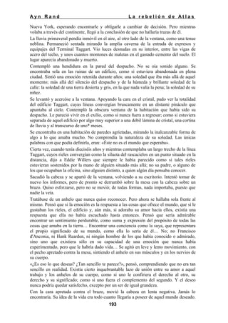 Ayn Rand

La rebelión de Atlas

Nueva York, esperando encontrarle y obligarle a cambiar de decisión. Pero mientras
volaba a través del continente, llegó a la conclusión de que no hallaría trazas de él.
La lluvia primaveral pendía inmóvil en el aire, al otro lado de la ventana, como una tenue
neblina. Permaneció sentada mirando la amplia caverna de la entrada de expresos y
equipajes del Terminal Taggart. Vio luces desnudas en su interior, entre las vigas de
acero del techo, y unos cuantos montones de maletas en el gastado cemento del suelo. El
lugar aparecía abandonado y muerto.
Contempló una hendidura en la pared del despacho. No se oía sonido alguno. Se
encontraba sola en las ruinas de un edificio, como si estuviera abandonada en plena
ciudad. Sintió una emoción retenida durante años; una soledad que iba más allá de aquel
momento; más allá del silencio del despacho y de la húmeda y brillante soledad de la
calle: la soledad de una tierra desierta y gris, en la que nada valía la pena; la soledad de su
niñez.
Se levantó y acercóse a la ventana. Apoyando la cara en el cristal, pudo ver la totalidad
del edificio Taggart, cuyas líneas convergían bruscamente en un distante pináculo que
apuntaba al cielo. Contempló la obscura ventana de la habitación que había sido su
despacho. Le pareció vivir en el exilio, como si nunca fuera a regresar; como si estuviera
separada de aquel edificio por algo muy superior a una débil lámina de cristal, una cortina
de lluvia y al transcurso de uno* meses.
Se encontraba en una habitación de paredes agrietadas, mirando la inalcanzable forma de
algo a lo que amaba mucho. No comprendía la naturaleza de su soledad. Las únicas
palabras con que podía definirla, eran: «Éste no es el mundo que esperaba».
Cierta vez, cuando tenía dieciséis años y mientras contemplaba un largo trecho de la línea
Taggart, cuyos rieles convergían como la silueta del rascacielos en un punto situado en la
distancia, dijo a Eddie Willers que siempre le había parecido como si tales rieles
estuvieran sostenidos por la mano de alguien situado más allá; no su padre, o alguno de
los que ocupaban la oficina, sino alguien distinto, a quien algún día pensaba conocer.
Sacudió la cabeza y se apartó de la ventana, volviendo a su escritorio. Intentó tomar de
nuevo los informes, pero de pronto se derrumbó sobre la mesa con la cabeza sobre un
brazo. Quiso esforzarse, pero no se movió; de todas formas, nada importaba, puesto que
nadie la veía.
Tratábase de un anhelo que nunca quiso reconocer. Pero ahora se hallaba sola frente al
mismo. Pensó que si la emoción es la respuesta a las cosas que ofrece el mundo, que si le
gustaban los rieles, el edificio y, aún más, si adoraba su amor hacia ellos, existía una
respuesta que ella no había escuchado hasta entonces. Pensó que sería admirable
encontrar un sentimiento perdurable, como suma y expresión del propósito de todas las
cosas que amaba en la tierra… Encontrar una conciencia como la suya, que representara
el propio significado de su mundo, como ella lo sería de él… No; no Francisco
d'Anconia, ni Hank Rearden, ni ningún hombre de los que había conocido o admirado,
sino uno que existiera sólo en su capacidad de una emoción que nunca había
experimentado, pero que le habría dado vida… Se agitó en leve y lento movimiento, con
el pecho apretado contra la mesa, sintiendo el anhelo en sus músculos y en los nervios de
su cuerpo.
«¿Es eso lo que deseas? ¿Tan sencillo te parece?», pensó, comprendiendo que no era tan
sencillo en realidad. Existía cierto inquebrantable lazo de unión entre su amor a aquel
trabajo y los anhelos de su cuerpo, como si uno le confiriera el derecho al otro, su
derecho y su significado; como si uno fuera el complemento del segundo. Y el deseo
nunca podría quedar satisfecho, excepto por un ser de igual grandeza.
Con la cara apretada contra el brazo, movió la cabeza en lenta negativa. Jamás lo
encontraría. Su idea de la vida era todo cuanto llegaría a poseer de aquel mundo deseado.
193

 