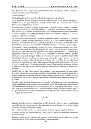 Ayn Rand

La rebelión de Atlas

Sólo pensar en ello… algún raro momento como una luz reflejada sobre su camino…
Conocer, retener, seguir hasta el fin…
Levantó la cabeza.
En la calle pudo ver la sombra de un hombre a la puerta de las oficinas.
Dicha puerta se hallaba a algunos pasos de distancia y no le era posible distinguir al
hombre, ni la luz que provocaba aquella sombra sobre los adoquines de la calle.
Permanecía completamente inmóvil.
Se hallaba muy cercano a la puerta, como quién se dispone a entrar. Esperó su llamada,
pero en vez de oírla, vio cómo la sombra hacía un brusco movimiento, cual si se hiciera
atrás, se volvía y se alejaba. Cuando se detuvo, sólo pudo percibir la silueta del sombrero
y de los hombros. La sombra permaneció inmóvil un instante, indecisa, y volvió a
alargarse, conforme se acercaba.
No sintió miedo. Estaba sentada a su mesa, esperando, inmóvil e intrigada. El personaje
se detuvo a la puerta, se alejó, permaneció en mitad de la calle, caminó de prisa y se paró
de nuevo. Su sombra osciló como un irregular péndulo en el arroyo, declarando el curso
de una batalla sin sonido. Aquel hombre luchaba entre el deseo de entrar y el de escapar.
Dagny miró, experimentando una extraña indiferencia. No tenía fuerzas para reaccionar,
sino sólo para seguir mirando. Se preguntó, de manera vaga y distante, quién sería el
desconocido. ¿La habría estado vigilando desde algún lugar obscuro? ¿La habría visto
desplomarse sobre la mesa, a través de la iluminada y desnuda ventana? ¿Habría
observado su soledad, de igual modo que ella observaba ahora la suya? No sentía nada.
Se hallaban solos, en el silencio de una ciudad muerta. Le pareció como si el otro se
encontrara a muchas millas de distancia y fuese sólo el reflejo de un sufrimiento
imposible de identificar; un superviviente cuyo problema estaba tan lejano para ella como
el suyo lo estaría para él. El hombre se alejó y regresó. Ella permanecía sentada, mirando
la resplandeciente superficie de la calle, mientras la sombra le ocasionaba un desconocido
tormento.
Se alejó una vez más. Dagny esperó. La sombra no volvió a presentarse. Se puso en pie,
de repente. Sentía deseos de presenciar el final de la batalla. Ahora que el desconocido la
había ganado, o acaso perdido, se sentía presa de la súbita y urgente necesidad de conocer
su identidad y sus motivos. Atravesó corriendo la obscura antesala, abrió la puerta y miró
al exterior.
La calle estaba desierta. El pavimento se extendía en la distancia, como un pedazo de
cristal mojado, bajo unas cuantas luces espaciadas. No se veía a nadie por los alrededores.
Distinguió el obscuro agujero de un escaparate roto, en una tienda abandonada, y más
allá, las puertas de otras casas. En la acera de enfrente, franjas de lluvia brillaban bajo la
luz que pendía sobre una puerta abierta por la que se pasaba a los túneles subterráneos de
la «Taggart Transcontinental».
***
Rearden firmó los papeles, los apartó de sí sobre la mesa y miró al vacío, pensando que
no tendría ya que preocuparse de ellos; deseando verse arrebatado por el tiempo, hasta
que aquel momento quedara muy lejano.
Paul Larkin tomó los papeles con aire vacilante. Tenía un aspecto ingrato y desolado.
—Se trata sólo de una formalidad legal, Hank —dijo—. Ya sabe que siempre consideraré
suyas esas minas.
Rearden sacudió la cabeza lentamente, con sólo un movimiento de su cuello; pero su cara
seguía impasible, como si estuviera hablando a un desconocido.
194

 