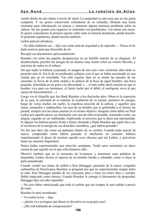 Ayn Rand

La rebelión de Atlas

siendo dueño de mis minas a través de usted. La propiedad es una cosa que no me gusta
compartir. Y no quiero conservarla valiéndome de su cobardía; librando una lucha
constante para sobrepasarle en astucia y mantener alguna amenaza pendiente sobre su
cabeza. No me gustan esos negocios ni contender con pusilánimes. Las minas son suyas.
Si quiere concederme la primera opción sobre todo el mineral producido, puede hacerlo.
Si pretende engañarme, puede hacerlo también.
Larkin pareció ofenderse.
—No debe hablarme así —dijo con cierta nota de sequedad y de reproche—. Nunca le he
dado motivos para que desconfíe de mí.
Recogió sus documentos apresuradamente.
Rearden vio cómo los papeles desaparecían en un bolsillo interior de su chaqueta. Al
desabrocharla, percibió las arrugas de un chaleco muy tirante sobre un vientre fláccido, y
una traza de sudor en el sobaco.
Sin que nadie la hubiese conjurado, la imagen de una cara vista veintisiete años atrás se
presentó ante él. Era la de un predicador callejero con el que se había encontrado en una
ciudad que ya no recordaba. Tan sólo seguían fijas en su mente las paredes de las
casuchas; la lluvia de la tarde otoñal y la malicia de la boca de aquel hombre; una boca
pequeña, distendida en un grito a la obscuridad: «… el más noble ideal consiste en que el
hombre viva para sus hermanos; el fuerte luche por el débil; el inteligente sirva al que
carece de discernimiento…»
Luego vio al chiquillo que fue Hank Rearden a los dieciocho años. Observó la expresión
de su cara, la celeridad de su marcha, la exaltación de su cuerpo, pictórico de energía,
luego de varias noches sin sueño; la orgullosa posición de la cabeza, y aquellos ojos
claros, tranquilos e implacables, los ojos de un hombre que se gobernaba a sí mismo sin
piedad, siempre con las miras puestas en el mismo objetivo. Imaginó cómo debía ser Paul
Larkin por aquella época; un muchacho con cara de niño avejentado, sonriendo cortés, sin
alegría, rogando no ser maltratado, implorando al universo que le diera una oportunidad.
Si alguien los hubiera puesto frente a frente, diciendo a Hank Rearden que aquél iba a ser
el recolector de la energía de sus doloridos miembros, ¿qué habría pensado?
No fue una idea; fue como un puñetazo dentro de su cerebro. Cuando pudo pensar de
nuevo, comprendió cómo habría pensado el muchacho en cuestión; hubiese
experimentado el deseo de pisotear aquella cosa obscena qué era Larkin, y pulverizar
hasta sus menores fragmentos.
Nunca había experimentado una emoción semejante. Tardó unos momentos en darse
cuenta de que aquello era lo que solía llamarse odio.
Observó también que en el momento de levantarse y murmurar unas palabras de
despedida, Larkin ofrecía el aspecto de un hombre herido y ofendido, como si fuese la
parte perjudicada.
Cuando vendió sus minas de carbón a Ken Danagger, poseedor de la mayor compañía
carbonífera de Pensilvania, Rearden se preguntó por qué no experimentaba ningún dolor
ni odio. Ken Danagger pasaba de los cincuenta años y tenía un rostro duro y cerrado.
Había empezado como minero. Cuando Rearden le entregó el documento de propiedad,
Danagger dijo con afte impasible:
—No creo haber mencionado que todo el carbón que me compre le será cedido a precio
de coste.
Rearden lo miró asombrado.
—Va contra la ley —dijo.
—¿Quién va a averiguar qué dinero le devuelvo en su propia casa?
—¿Me está hablando de compensación?
196

 