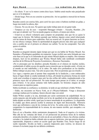 Ayn Rand

La rebelión de Atlas

—En efecto. Y eso va lo menos contra doce leyes. Saldría usted mucho más perjudicado
que yo si le atraparan.
—Desde luego. Pero en eso consiste su protección. Así no quedará a merced de mi buena
voluntad.
Rearden sonrió con sonrisa feliz, pero cerró los ojos como si hubiera recibido un golpe, y
luego moviendo la cabeza, dijo:
—Gracias. No soy de esos. No quiero que nadie trabaje para mí sin ganar nada.
—Tampoco yo soy de esos —respondió Danagger irritado—. Escuche, Rearden. ¿No
cree que sé adonde voy? Eso no puede pagarse en dinero, al menos por ahora.
—Usted no se ofreció voluntario para comprar mi propiedad, sino que fui yo quien le
rogué que lo hiciera. Me hubiera gustado que hubiese alguien como usted relacionado
con las minas de hierro para cedérselas. Pero no ocurrió así. Si quiere hacerme un favor,
no me ofrezca ventajas. Deme la oportunidad de pagarle precios más altos que cualquier
otro a cambio de ser el primero en obtener ese carbón. Ya me las compondré. Tan sólo
quiero el carbón.
—Lo tendrá.
Rearden se preguntó durante algún tiempo por qué no oía hablar de Wesley Mouch. Sus
llamadas a Washington quedaban sin respuesta. Luego recibió una carta formada por una
sola frase en la que se le informaba de que míster Mouch dejaba su empleo. Dos semanas
después, leyó en los periódicos que Wesley Mouch había sido nombrado coordinador
auxiliar de la Oficina de Proyectos Económicos y Recursos Nacionales.
«No te preocupes por los detalles» pensaba Rearden en el silencio de muchas noches,
combatiendo el súbito acceso de aquella nueva emoción que no deseaba sentir. «Existe en
el mundo un mal indefinible y tú lo sabes. De nada sirve profundizar en los detalles.
Debes trabajar un poco más. Tan sólo un poco más. Pero no permitas que eso triunfe.»
Las vigas y soportes para el puente iban surgiendo de la fundición, y eran embarcados
hacia el lugar dónde se estaba tendiendo la línea, allí donde las primeras formas de metal
verde azul cruzaban el espacio para unir las dos orillas del cañón, resplandeciendo a los
primeros rayos del sol primaveral. No tenía tiempo para pensar en el dolor, ni energía
para irritarse. A las pocas semanas todo había pasado; los hirientes ataques de odio
cesaron para no repetirse jamás.
Había recobrado su confianza y su dominio, la tarde en que telefoneó a Eddie Willers.
—Eddie, me encuentro en Nueva York, en el «Wayne-Falkland». Venga a desayunar
conmigo mañana por la mañana. Quiero discutir algo con usted.
Eddie Willers acudió a la cita, dominado por cierto sentimiento de culpabilidad. No se
sentía repuesto aún del golpe recibido con la ley de igualdad en las oportunidades, que le
había dejado un dolor sordo, igual que la marca amoratada de un puñetazo. Le disgustaba
la ciudad, que ahora parecía ocultar la amenaza de algún mal desconocido. Aborrecía
tener que enfrentarse a una de las víctimas de la ley. Se sentía como si él, Eddie Willers,
compartiera la responsabilidad de la misma, de una manera terrible, que escapaba a su
definición.
Pero al ver a Rearden, dicho sentimiento desapareció. Nada en él sugería a la víctima.
Más allá de las ventanas del hotel, el sol primaveral de primeras horas de la mañana
arrancaba destellos a la ciudad; el cielo era de un azul pálido y fresco; las oficinas estaban
cerradas y la ciudad no había cobrado aún su aspecto malicioso, sino que parecía alegre y
esperanzada, dispuesta a entrar en acción igual que Rearden. Éste, fresco luego de un
sueño reparador, llevaba un batín y parecía impaciente para vestirse, no deseoso de
retrasar el excitante juego de sus deberes cotidianos.
197

 